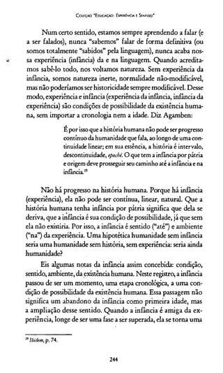 Coleção "Educação: Experiência e Sentido"
Num certo sentido, estamos sempre aprendendo a falar (e
a ser falados), nunca “sabemos” falar de forma definitiva (ou
somos totalmente “sabidos” pela linguagem), nunca acaba nos-
sa experiência (infância) da e na linguagem. Quando acredita­
mos sabê-lo todo, nos voltamos natureza. Sem experiência da
infância, somos natureza inerte, normalidade não-modificável,
mas não poderiamos ser historicidade sempre modifxcável. Desse
modo, experiência e infância (experiência da infância, infância da
experiência) são condições de possibilidade da existência huma­
na, sem importar a cronologia nem a idade. Diz Agamben:
É por isso que a história humana não pode ser progresso
contínuo da humanidade que fala, ao longo de uma con­
tinuidade linear; em sua essência, a história é intervalo,
descontinuidade, epochê. O que tem a infância por pátria
e origem deve prosseguir seu caminho até a infância e na
infância.”
Não há progresso na história humana. Porque há infância
(experiência), ela não pode ser contínua, linear, natural. Que a
história humana tenha infância por pátria significa que dela se
deriva, que a infância é sua condição de possibilidade, já que sem
ela não existiría. Por isso, a infância é sentido (“até”) e ambiente
(“na”) da experiência. Uma hipotética humanidade sem infância
seria uma humanidade sem história, sem experiência: seria ainda
humanidade?
Eis algumas notas da infância assim concebida: condição,
sentido, ambiente, da existênciahumana. Neste registro, a infância
passou de ser um momento, uma etapa cronológica, a uma con­
dição de possibilidade da existência humana. Essa passagem não
significa um abandono da infância como primeira idade, mas
a ampliação desse sentido. Quando a infância é amiga da ex­
periência, longe de ser uma fase a ser superada, ela se torna uma19
19Ibi/iem, p. 74.
244
 