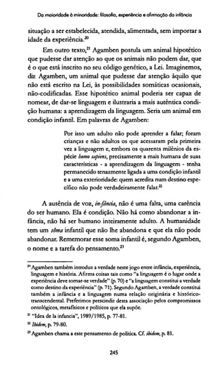Da maioridade à minoridade: filosofia, experiência e afirmação da infância
situação a ser estabelecida, atendida, alimentada, sem importar a
idade da experiência.20
Em outro texto,21 Agamben postula um animal hipotético
que pudesse dar atenção ao que os animais não podem dar, que
é o que está inscrito no seu código genético, a Lei. Imaginemos,
diz Agamben, um animal que pudesse dar atenção àquilo que
não está escrito na Lei, às possibilidades somáticas ocasionais,
não-codificadas. Esse hipotético animal poderia ser capaz de
nomear, de dar-se linguagem e ilustraria a mais autêntica condi­
ção humana: a aprendizagem da linguagem. Seria um animal em
condição infantil. Em palavras de Agamben:
Por isso um adulto não pode aprender a falar; foram
crianças e não adultos os que acessaram pela primeira
vez a linguagem e, embora os quarenta milênios da es­
pécie homo sapiens, precisamente a mais humana de suas
características - a aprendizagem da linguagem - tenha
permanecido tenazmente ligada a uma condição infantil
e a uma exterioridade: quem acredita num destino espe­
cífico não pode verdadeiramente falar.22
A ausência de voz, in-fância, não é uma falta, uma carência
do ser humano. Ela é condição. Não há como abandonar a in­
fância, não há ser humano inteiramente adulto. A humanidade
tem um soma infantil que não lhe abandona e que ela não pode
abandonar. Rememorar esse soma infantil é, segundo Agamben,
o nome e a tarefa do pensamento.23
211Agamben também introduz a verdade neste jogo entre infância, experiência,
linguagem e história. Afirma coisas tais como “a linguagem é o lugar onde a
experiência deve tomar-se verdade” (p. 70) e “a linguagem constitui a verdade
como destino da experiência” (p. 71). Segundo Agamben, a verdade constitui
também a infância e a linguagem numa relação originária e histórico-
transcendental. Preferimos prescindir desta associação pelos compromissos
ontológicos, metafísicos e políticos que ela supõe.
21 “Idea de la infancia”, 1989/1985, p. 77-81.
22Ibidem, p. 79-80.
23Agamben chama a este pensamento de política. Cf. ibidem, p. 81.
245
 
