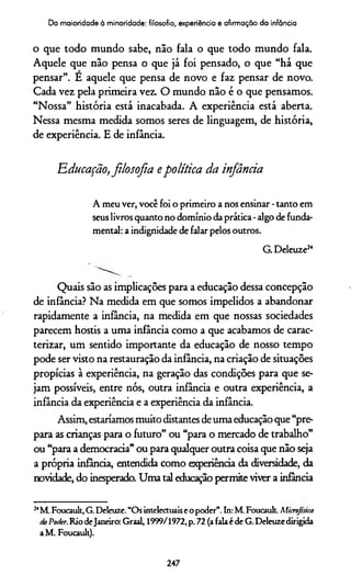 Da maioridade à minoridade: filosofia, experiência e afirmação da infância
o que todo mundo sabe, não fala o que todo mundo fala.
Aquele que não pensa o que já foi pensado, o que “há que
pensar”. E aquele que pensa de novo e faz pensar de novo.
Cada vez pela primeira vez. O mundo não é o que pensamos.
“Nossa” história está inacabada. A experiência está aberta.
Nessa mesma medida somos seres de linguagem, de história,
de experiência. E de infância.
'Educação,filosofia epolítica da infância
A meu ver, você foi o prim eiro a nos ensinar - tanto em
seus livros quanto no domínio da prática - algo de funda­
mental: a indignidade de falar pelos outros.
G. Deleuze24
Quais são as implicações para a educação dessa concepção
de infância? Na medida em que somos impelidos a abandonar
rapidamente a infância, na medida em que nossas sociedades
parecem hostis a uma infância como a que acabamos de carac­
terizar, um sentido importante da educação de nosso tempo
pode ser visto na restauração da infância, na criação de situações
propícias à experiência, na geração das condições para que se­
jam possíveis, entre nós, outra infância e outra experiência, a
infância da experiência e a experiência da infância.
Assim, estaríamos muito distantes de uma educação que “pre­
para as crianças para o futuro” ou “para o mercado de trabalho”
ou “para a democracia” ou para qualquer outra coisa que não seja
a própria infância, entendida como experiência da diversidade, da
novidade, do inesperado. Uma tal educação permite viver a infância
24M. Foucault, G. Deleuze. “Os intelectuaise o poder”.In: M. Foucault. Microjtsica
HoPoder.Rio deJaneiro: Graal, 1999/1972, p. 72 (a fala é de G. Deleuze dirigida
a M. Foucault).
247
 