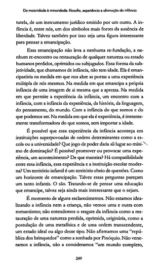 Da maioridade à minoridade: filosofia, experiência e afirmação da infância
tutela, de um instrumento jurídico emitido por um outro. A in­
fância é, entre nós, um dos símbolos mais fortes da ausência de
liberdade. Talvez também por isso seja uma figura interessante
para pensar a emancipação.
Essa emancipação não leva a nenhuma re-fundação, a ne­
nhum re-encontro ou restauração de qualquer natureza ou estado
humanos perdidos, oprimidos ou subjugados. Essa forma da sub­
jetividade, que chamamos de infância, não tem idade. Ela é eman-
cipatória na medida em que nos abre as portas a uma experiência
múltipla de nós mesmos. Na medida em que emancipa a própria
infância de uma imagem de si mesma que a apressa. Na medida
em que permite a experiência da infância, um encontro com a
infância, com a infância da experiência, da história, da linguagem,
do pensamento, do mundo. Com a infância do que somos e do
que podemos ser. Na medida em que ela é experiência, é inerente­
mente transformadora do que somos, sem importar a idade.
É possível que essa experiência da infância aconteça em
instituições superpovoadas de ordens determinantes como a es­
cola ou a universidade? Que jogo de poder daria ali lugar ao m íni-
mo de dominação? E possível promover ou provocar uma expe­
riência, um acontecimento? De que maneira? Há compatibilidade
entre essa infância, essa experiência e a instituição escolar moder­
na? Um território infantil é um território cheio de questões. Como
um horizonte de emancipação. Talvez essas perguntas pareçam
um tanto infantis. O são. Tratando-se de pensar uma educação
que emancipe, talvez seja ainda mais interessante que o sejam.
É momento de alguns esclarecimentos. Não estamos idea­
lizando a infância nem a criança, não vemos uma e outra com
romantismo; não entendemos o resgate da infância como a res­
tauração de uma natureza perdida, oprimida, originária, como a
postulação de uma metafísica e de uma ordem transcendente,
um estado ideal ou algo desse tipo. Não afirmamos uma “repú­
blica dos brinquedos” como a sonhada por Pinóquio. Não vene­
ramos a infância, não a consideramos “um mundo completo,
249
 