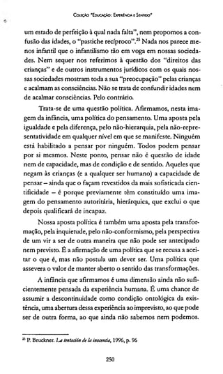 Coleção 'E ducação: Experiência e Sentido'
um estado de perfeição à qual nada falta”, nem propomos a con­
fusão das idades, o “pastiche recíproco”.25Nada nos parece me­
nos infantil que o infantilismo tão em voga em nossas socieda­
des. Nem sequer nos referimos à questão dos “direitos das
crianças” e de outros instrumentos jurídicos com os quais nos­
sas sociedades mostram toda a sua “preocupação” pelas crianças
e acalmam as consciências. Não se trata de confundir idades nem
de acalmar consciências. Pelo contrário.
Trata-se de uma questão política. Afirmamos, nesta ima­
gem da infância, uma política do pensamento. Uma aposta pela
igualdade e pela diferença, pelo não-hierarquia, pela não-repre-
sentatividade em qualquer nível em que se manifeste. Ninguém
está habilitado a pensar por ninguém. Todos podem pensar
por si mesmos. Neste ponto, pensar não é questão de idade
nem de capacidade, mas de condição e de sentido. Aqueles que
negam às crianças (e a qualquer ser humano) a capacidade de
pensar - ainda que o façam revestidos da mais sofisticada cien-
tificidade —é porque previamente têm constituído uma ima­
gem do pensamento autoritária, hierárquica, que exclui o que
depois qualificará de incapaz.
Nossa aposta política é também uma aposta pela transfor­
mação, pela inquietude, pelo não-conformismo, pela perspectiva
de um vir a ser de outra maneira que não pode ser antecipado
nem previsto. É a afirmação de uma política que se recusa a acei­
tar o que é, mas não postula um dever ser. Uma política que
assevera o valor de manter aberto o sentido das transformações.
A infância que afirmamos é uma dimensão ainda não sufi­
cientemente pensada da experiência humana. É uma chance de
assumir a descontinuidade como condição ontológica da exis­
tência, uma abertura dessa experiência ao imprevisto, ao que pode
ser de outra forma, ao que ainda não sabemos nem podemos.
25P. Bruckner. La tentación de Iainocência, 1996, p. 96
250
 