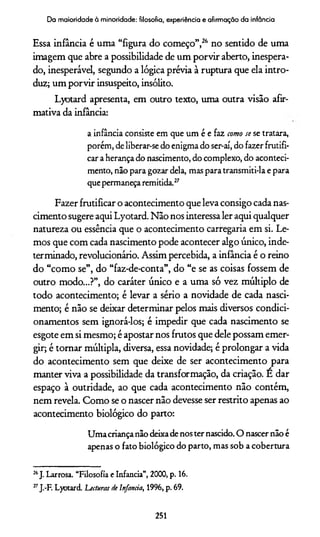 Da maioridade à minoridade: filosofia, experiência e afirmação da infância
Essa infância é uma “figura do começo”,26 no sentido de uma
imagem que abre a possibilidade de um porvir aberto, inespera­
do, inesperável, segundo a lógica prévia à ruptura que ela intro­
duz; um porvir insuspeito, insólito.
Lyotard apresenta, em outro texto, uma outra visão afir­
mativa da infância:
a infância consiste em que um é e faz como se se tratara,
porém, de liberar-se do enigma do ser-aí, do fazer frutifi­
car a herança do nascimento, do complexo, do aconteci­
mento, não para gozar dela, mas para transmiti-la e para
que permaneça remitida.27
Fazer frutificar o acontecimento que leva consigo cada nas­
cimento sugere aqui Lyotard. Não nos interessa ler aqui qualquer
natureza ou essência que o acontecimento carregaria em si. Le­
mos que com cada nascimento pode acontecer algo único, inde­
terminado, revolucionário. Assim percebida, a infância é o reino
do “como se”, do “faz-de-conta”, do “e se as coisas fossem de
outro modo...?”, do caráter único e a uma só vez múltiplo de
todo acontecimento; é levar a sério a novidade de cada nasci­
mento; é não se deixar determinar pelos mais diversos condici­
onamentos sem ignorá-los; é impedir que cada nascimento se
esgote em si mesmo; é apostar nos frutos que dele possam emer­
gir; é tomar múltipla, diversa, essa novidade; é prolongar a vida
do acontecimento sem que deixe de ser acontecimento para
manter viva a possibilidade da transformação, da criação. E dar
espaço à outridade, ao que cada acontecimento não contém,
nem revela. Como se o nascer não devesse ser restrito apenas ao
acontecimento biológico do parto:
U m a criança não deixa de nos ter nascido. O nascer não é
apenas o fato biológico do parto, mas sob a cobertura
26J. Larrosa. “Filosofia e Infancia”, 2000, p. 16.
27J.-F. Lyotard. Lecturas de Infancia, 1996, p. 69.
251
 