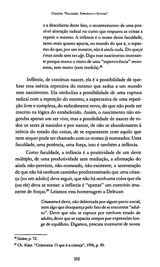 Coleção "Educação: Experiência e Sentido"
e a descoberta deste fato, o acontecimento de uma pos­
sível alteração radical no curso que empurra as coisas a
repetir o m esm a A infância é o nome desta faculdade,
tanto mais quanto aporta, no mundo do que é, o espas­
mo do que, por um instante, não é ainda nada. D o q u ejá
f'mas ainda sem ser algo. Digo esse nascimento incessan­
te porque marca o ritmo de uma “supervivência” recor­
rente, sem metro (sem medida).28
Infância, de contínuo nascer, ela é a possibilidade de que­
brar essa inércia repetitiva do mesmo que seduz a um mundo
sem nascimento. Ela simboliza a possibilidade de uma ruptura
radical com a repedção do mesmo, a expectativa de uma repeti-
ção livre e complexa, do radicalmente novo, do que não pode ser
inscrito na lógica do estabelecido. Assim, o nascimento não en­
gendra apenas um ser vivo, mas a possibilidade de nascer de to­
dos os seres já nascidos e por nascer, de não se abandonarem à
inércia do estado das coisas, de se espantarem com aquilo que
nem sequer pode ser chamado com os nomes já nomeados. Uma
faculdade, uma potência, uma força, isso é também a infância.
Como faculdade, a infância é a positividade de um devir
múldplo, de uma produtividade sem mediação, a afirmação do
ainda não-previsto, não-nomeado, não-existente; a asseveração
de que não há nenhum caminho predeterminado que uma crian­
ça (ou um adulto) deva seguir, que não há nenhuma coisa que ela
(ou ele) deva se tornar: a infância é “apenas” um exercício ima-
nente de forças.29 Leiamos esta homenagem a Deleuze:
Crianceiraè devir, não delimitada por algum pacto social,
nem algo que desapareça pelo fato de se encontrar “adul­
to”. Devir que não se captura por nenhum estado de
adulto, devir que se capacita sempre por expressões lon­
ge de equilíbrio. Digamos, ptocura incessante de novos
28lbidem, p. 72.
29Ch. Katz. “Crianceira. O que é a criança”, 1996, p. 90.
252
 