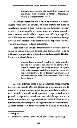 Da maioridade à minoridade: filosofia, experiência e afirmação da infância
mapeamentos, encontro real-imaginário. Crianceira se
constitui de multiplicidades em processo, diferença en­
quanto o eu experimenta a vida.50
Na infância aprendemos a falar e a ler. Leiamos esta home­
nagem como lemos na infância, de olhos abertos, em busca da
novidade: a infância é devir; sem pacto, sem falta, sem fim, sem
captura; ela é desequilíbrio; busca; novos territórios; nomadis-
mo; encontro; multiplicidade em processo, diferença, experiên­
cia. Diferença não-numérica; diferença em si mesma; diferença
livre de pressupostos. Vida experimentada; expressão de vida;
vida em movimento; vida em experiência.
Essa política da infância tem implicações decisivas sobre a
forma de pensar a filosofia da infância, a educação filosófica da
infância e, por que não, a própria filosofia da educação. Diz De-
leuze, a respeito da literatura:
A tarefa do escritor não é vasculhar os arquivos familia­
res, não é se interessar por sua própria infância. Nin­
guém se interessa por isso. Ninguém digno de alguma
coisa se interessa por sua infância. A tarefa é outra: tor­
nar-se criança através do ato de escrever, ir em direção à
infância do mundo e restaurar esta infância. Eis as tare­
fas da literatura.31
De uma infância como a que delineamos anteriormente
parece estar falando Deleuze. Recuperar a infância no ato de
escrever significa afirmar a experiência, a novidade, a diferen­
ça, o não-determinado, o não-previsto e imprevisível, o im­
pensado e impensável; um devir-criança singular que busca en­
contros e resiste aos agenciamentos individualizadores e
totalizadores, mas que aposta na singularidade do acontecimento.
A tarefa parece ser a de ir ao encontro da infância do mundo e
311Ibidem, p. 93.
31 G. Deleuze. “Abecedário”. 2002/1997. “E como infância (e n fa n cts/p.
253
 