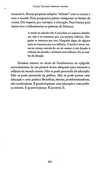 CoieçAo "EducaçAo: Experiência e Sentido'
❖
restaurá-la. Buscar propiciar relações “infantis” com os outros e
com o mundo. Essa perspectiva parece ultrapassar os limites da
escrita. Diz respeito, por exemplo, à educação. Peço licença para
alterar leve e infantilmente as palavras de Deleuze:
A tarefa do educadornão é vasculhar os arquivos familia­
res, não é se interessar por sua própria infância. Nin­
guém se interessa por isso. Ninguém digno de alguma
coisa se interessa por sua infância. A tarefa é outra: tor-
nar-se criança através do ato de ensinar, ir em direção à
infância do mundo e restaurar esta infância. Eis as tare­
fas da educação.
Estamos atentos ao alerta de Gombrowicz na epígrafe:
necessitaremos de um pessoal muito adequado para restaurar a
infância do mundo inteiro. Não se pode prescindir da educação.
Não se pode prescindir da política. Mas se pode pensar uma
educação e uma política filosóficas, abertas, problematizadoras,
não-totalizadoras. É possível pensar uma educação e uma políti­
ca infantis. É possível pensar. É possível. É.
254
 