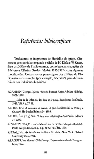 Referências bibliográficas
Traduzimos os fragmentos de Heráclito do grego. Cita­
mos os pre-socráticos segundo a edição de H. Dielz e W Kranz.
Para os Diálogos de Platão usamos, como base, as traduções da
Biblioteca Clássica Gredos (Madri: 1983-1992), com algumas
modificações. Colocamos os personagens dos Diálogos de Pla­
tão entre aspas simples (por exemplo, ‘Sócrates’), para diferen­
ciá-los dos indivíduos históricos.
AGAM BEN , Giorgo. Infancia e historia. Buenos Aires: Adriana Hidalgo,
2001/1978.
_______ . Idea de la infancia. In: Idea de laprosa. Barcelona: Península,
1989/1985, p. 77-81.
ALLIEZ, Éric. A assinatura do mundo. O que é a filosofia? de Deleueçe e
Guattari. São Paulo: Editora 34,1995.
ALLIEZ, Éric (Org.) GillesDeleu^e:uma vidafilosófica. São Paulo: Editora
34,2000.
ÁLVAREZ URÍA, Fernando. Microfísica da escola. Educação e 'Realidade.
Porto Alegre, RS, v. 21, n. 2, p. 31-42, jul./dez. 1996.
AN N AS, Julia. An introduclion to Ptato 's Republic. N ew Y ork O xford
University Press, 1981.
A R A G U É SJuan Manuel. GillesDekuqe. Unpensamientonômada. Zaragoza:
Mira, 1997.
255
 