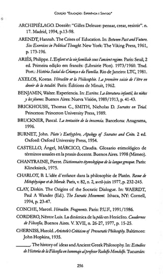Coleção “Educação: Experiência e Sentido'
ARCHIPIÉLAGO. Dossier: “Gilles Deleuze: pensar, crear, resistir”, n.
17. Madrid, 1994, p.13-98.
ARENDT, Hannah. The Crises o f Education. In: Betiveen PastandFuture.
Six Exercises in Political Tbought. New York: The Viking Press, 1961,
p. 173-196.
ARIÈS, Philippe. UEnfantet la viefamiliale sous 1'anáentregime. Paris: Seuil, 2
ed. Primeira edição em francês: (Librairie Plon). 1973/1960. Trad.
Port.: História Socialda Criança e da Família. Rio de Janeiro: LTC, 1981.
AXELO S, Kostas. Héraclite et la Philosophie. Im première saisie de 1'être en
deveir de la totalité. Paris: Éditions de Minuit, 1962.
BENJAMIN, Walter. Experiência. In: Escritos. Im literatura infantil, losninos
j losjóvenes. Buenos Aires: Nueva Vision, 1989/1913, p. 41-43.
BRICKHOUSE, Thomas C., SMITH, Nicholas D. Sócrates on Trial.
Princeton: Princeton University Press, 1989.
BRUCKNER, Pascal. La tentación de la inocência. Barcelona: Anagrama,
1996.
BURNET, John. Plato s Euthyphro, Apology o f Sócrates and Crito. 2 ed.
Oxford: O xford University Press, 1954.
CASTELLO, Ángel, MÁRCICO, Claudia. Glosario etimológico de
términos usuales en la praxis docente. Buenos Aires. 1998 (Mimeo).
CHANTRAINE, Pierre. Dictionnaire étymologique de la languegrecque. Paris:
Klincksieck, 1975.
CHARLOT, B. L'idée d'enfance dans la philosophie de Platón. Revue de
Métaplçysique et de Morale. Paris, v. 82, n. 2, avril-juin 1977, p. 232-245.
CLAY, Diskin. The Origins o f the Socratic Dialogue. In: WAERDT,
Paul A Wander (Ed.). The Socratic Movement. Ithaca, NY: Cornell,
1994, p. 23-47.
CONCHE, Marcei. Héraclite. Fragments. Paris: P.U.F., 1991/1986.
CORDERO, NéstorLuis. La dinâmica de layWÁren Heráclito. Cuademos
de Filosofia, Buenos Aires. V. XVII, n. 26-27, 1977, p. 15-25.
CHERNISS, Harold. Aristotle’s Criticismof PresocraticPhilosophy. Baltimore:
John Hopkins, 1935.
_______ . The history o f ideas and Ancient Greek Philosophy. In: Estúdios
deHistoria de laFilosofia en homenajealprofesor RodolfoMondolfo. Tucumán:
256
 