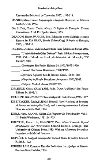 Universidad Nacional de Tucumán, 1957, p. 93-114.
DANIEL, Marie-France. ÍMphilosophie et lesenfants. Montreal: Les Éditions
LOGIQUES, 1992.
D A SILVA, Tomás Tadeu (Org.). O Sujeito da Educação. E studos
Foucaultianos. 2 Ed. Petrópolis: Vozes, 1995.
DEACON, Roger, PARKER, Ben. Educação como Sujeição e como
Recusa. In: D A SILVA, Tomás Tadeu (Org.) 0 Sujeito da Educação,
1995, p. 97-110.
DELEUZE, Gilles. L 'iledéserteetasctrestextes. Paris: Éditions de Minuit, 2002
_______, “L'Abécédaire de Gilles Deleuze”. Paris: Éditions Montparnasse,
1997. Vídeo. Editado no Brasil pelo Ministério de Educação, “TV
Escola”, 2001.
_______ . Conversações. São Paulo: Editora 34,1992/ 1972-1990.
_______ . Eoucault. São Paulo: Brasiliense, 1998/1986.
_______ . Diferença e Repetição. Rio de Janeiro: Graal, 1988/1968.
_______ . Niet^schey lafilosofia. Barcelona: Anagrama, 1993/1967.
_______ . Nietçscbe. Madrid: Arena, 2000/1965.
DELEUZE, Gilles, GUATTARI, Félix. O que é afilosofia? São Paulo:
Editora 34,1993/ 1.
DELEUZE, Gilles, PARNET, Claire. Diàlo&s. São Paulo: Escuta, 1998/1977.
DE STRYCKER, Émile, SLINGS, Simon S. Plato VApology o f Sócrates.
A literary andphilosophical Studj, with a running commentary. Leiden/
New York/Kõln: Brill, 1994.
DIELS, Hans, KRAN Z, Walter. Die Fragmente der Vorsokratiker, Vol. I-
III, Berlin:Weidmann, 1951-2/1903.
D REYFU S, H ubert L., RABINOW, Paul. M icbel Foucault. B ejond
Structuralism and Hermeneutics. Second Edition. Chicago: The
University o f Chicago Press, 1983. With an Afterword by and an
Interview with Michel Foucault.
DUPREEL, E. La legende socratique et lessources de Platon. Bruxelles: Éditions
R. Sand, 1922.
EGGERS LAN, Conrado. Estúdio Preliminar. In: Apologia de Sócrates.
Buenos Aires: Eudeba, 1984.
Referências bibliográficas
257
 