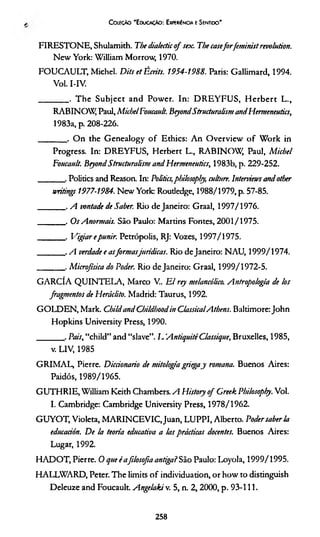 Coleção 'E ducação: Experiência e Sentido'
FIRESTONE, Shulamith. The dialectico f sex. The caseforfeminist revolution.
New York: William Morrow, 1970.
FOUCAULT, Michel. Dits et Écrits. 1954-1988. Paris: Gallimard, 1994.
Vol. I-IV.
________. The Subject and Power. In: D R E Y FU S, H erbert L.,
RABINOW, Paul, MichelFoucault. BeyondStructuralism andHermenentics,
1983a, p. 208-226.
_______ . O n the Genealogy o f Ethics: A n OverView o f W ork in
Progress. In: DREYFUS, Herbert L., RABINOW, Paul, M ichel
Foucanlt. Beyond Structuralism and Hermenentics, 1983b, p. 229-252.
_______. Polidcs and Reason. In: Politics,philosoply, culture. Interviews and other
writings 1977-1984. New York: Routledge, 1988/1979, p. 57-85.
_______ . A vontade de Saber. Rio de Janeiro: Graal, 1997/1976.
_______ . Os Anormais. São Paulo: Martins Fontes, 2001/1975.
_______ . Vigiar epunir. Petrópolis, RJ: Vozes, 1997/1975.
_______ . A verdade e asform asjurídicas. Rio de Janeiro: NAU, 1999/1974.
_______ . Microfísica do Poder. Rio de Janeiro: Graal, 1999/1972-5.
GARCÍA QUINTELA, Marco V.. E l rey melancólico. Antropologia de los
fragmentos de Heráclito. Madrid: Taurus, 1992.
GOLDEN, Mark. Childand Childboodin ClassicalAthens. Baltimore: John
Hopkins University Press, 1990.
_______ . Pais, “child” and “slave”. L AntiquitéClassique, Bruxelles, 1985,
v.LlV, 1985
GRIMAL, Pierre. Diccionario de mitologia griegay romana. Buenos Aires:
Paidós, 1989/1965.
GUTHRIE, William Keith Chambers. A History o f Creek Philosophy. Vol.
I. Cambridge: Cambridge University Press, 1978/1962.
GUYOT, Violeta, M ARINCEVIC.Juan, LUPPI, Alberto. Poder sabería
educación. De la teoria educativa a las prácticas docentes. Buenos Aires:
Lugar, 1992.
HADOT, Pierre. O que éafilosofia antiga? São Paulo: Loyola, 1999/1995.
HALLWARD, Peter. The limits o f individuadon, or how to distinguish
Deleuze and Foucault. Angelaki v. 5, n. 2,2000, p. 93-111.
258
 