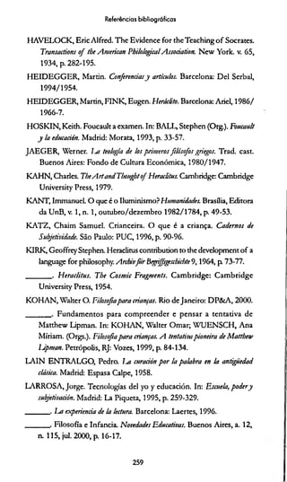 Referências bibliográficas
HAVELOCK, Eric Alfred. The Evidence for theTeachingof Sócrates.
Transactions o f the American PhilologicalAssociation. New York. v. 65,
1934, p. 282-195.
H EIDEGGER, Martin. Conferênciasy artículos. Barcelona: Del Serbal,
1994/1954.
HEIDEGGER, Martin, FINK, Eugen. Heráclito. Barcelona: Ariel, 1986/
1966-7.
HOSKIN, Keith. Foucault a examen. In: BALL, Stephen (Org.). Foucault
y la educación. Madrid: Morata, 1993, p. 33-57.
JAEG ER, Werner. lut teologia de los primeros filósofos griegos. Trad. cast.
Buenos Aires: Fondo de Cultura Econômica, 1980/1947.
KAHN, Charles. TheA rtandThotightof Heraclitus. Cambridge: Cambridge
University Press, 1979.
KANT, Immanuel. O que é o Iluminismo? Humanidades. Brasília, Editora
da UnB, v. 1, n. 1, outubro/dezembro 1982/1784, p. 49-53.
KATZ , Chaim Samuel. Crianceira. O que é a criança. Cadernos de
Subjetividade. São Paulo: PUC, 1996, p. 90-96.
KIRK, Geoffrey Stephen. Heraclitus contribution to the development o f a
language for philosophy. Archivfiir Begrffsgeschichte 9,1964, p. 73-77.
_______ . Heraclitus. The Cosmic Fragments. Cambridge: Cam bridge
University Press, 1954.
KOHAN, Walter O. Filosofiapara crianças. Rio de Janeiro: DP& A, 2000.
_______ . Fundamentos para com preender e pensar a tentativa de
Matthew Lipman. In: KOHAN, Walter Ornar; WUENSCH, Ana
Míriam. (Orgs.). Filosofiapara crianças. A tentativapioneira de Matthew
Upman. Petrópolis, RJ: Vozes, 1999, p. 84-134.
LAIN ENTRALGO, Pedro, l-a curación p or la palabra en la antigiiedad
clásica. Madrid: Espasa Calpe, 1958.
LARROSA, Jorge. Tecnologias dei yo y educación. In: Escueta, podery
subjetivación. Madrid: La Piqueta, 1995, p. 259-329.
_______ . La experiencia de la lectura. Barcelona: Laertes, 1996.
_______ . Filosofia e Infancia. Novedades Educativas. Buenos Aires, a. 12,
n. 115, jul. 2000, p. 16-17.
259
 