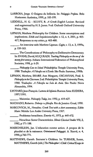 ColeçAo 'E ducaçAo: Experiência e Sentido'
LARROSA, Jorge. O Enigma da Infância. In: Pedagogia Profana. Belo
Horizonte: Autêntica, 1999, p. 183-199.
LID D ELL, H. G. - SCOTT, R. A Greek Englisb Ijx icon . Revised
and augmented by H. S. Jones. 9 ed. O xford: O xford University
Press, 1966.
LIPMAN, Matthew. Philosophy for Children. Some assumptions and
implications. Etbik und Sorfialwissenscbaften. v. 12, n. 4, 2001, p. 405-
417; Responses to my critics, p. 465-480.
_______ . A n interview with Matthew Lipman. Cogito, v. 13, n. 3 , 1999a,
p. 159-163.
_______ . The Contributions o f Philosophy to Deliberative Democracy.
In: EVANS, David, KUÇURADI. Teacbing Philosophy on the eve o f the
twentyfirstcentury. Ankara: International Federation o f Philosophical
Societies, 1998, p. 6-29.
_______ . Pbilosopiy Coes to Scbool Philadelphia: Temple University Press,
1988. Tradução: A Filosofia vai à Escola. São Paulo: Summus, 1990b.
LIPMAN, Matthew, SHARP, Ann Margaret, OSCANYAN, Fred. S.
Pbilosopiy in the Classroom. 2 ed. Philadelphia: Temple University Press,
1980. Tradução: A Filosofia na Sala de Aula. São Paulo: N ova
Alexandria, 1994.
LYOTARD.Jean-François. Lecturas de Infancia. Buenos Aires: EUDEBA,
1997/1991.
_______ . Mainmise. Pbilosopiy Today, inv. 1992, p. 419-427.
MACHADO, Roberto. Delcuçe e afilosofia. Rio de Janeiro: Graal, 1990.
MARCOVICH, M., Heraclitus. Greek Text with a short commentaiy. Editio
Maior. Mérida: Los Andes Univesity Press, 1967.
_______ . Problemas heraclíteos. Emérita 4 1,19 7 3 , p. 449-472.
_______ . Heraclitus: Some Characteristics. Illinois ClassicalStudies VII, 2,
1982, p 171-188.
M ASSCHELEIN, Jan. L’education conme action. A propos de la
pluralité et de la naissance. Orientamenti Pedagogia. A. Xxxvii, n. 4,
1 9 9 0 , p .7 6 0 - 7 7 1 .
M ATTHEW S, Gareth. Sócrates's Children. In: TURNER, Susan,
MATTHEWS, Gareth (eds.) The Philosopher 's Cbild. Critica!Essays in
e>
2 60
 
