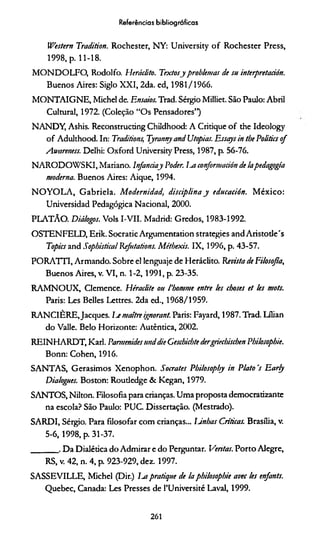 Referências bibliográficas
Western Tradition. Rochester, NY: University o f Rochester Press,
1998, p. 11-18.
MONDOLFO, Rodolfo. Heráclito. Textosjproblemas de su interpretación.
Buenos Aires: Siglo XXI, 2da. ed, 1981/1966.
MONTAIGNE, Michel de. Ensaios. Trad. Sérgio Milliet. São Paulo: Abril
Cultural, 1972. (Coleção “Os Pensadores”)
NANDY, Ashis. Reconstrucdng Childhood: A Critique o f the Ideology
o f Adulthood. In: Traditions, Tyranny and Utopias. Essays in the Politics o f
Awareness. Delhi: Oxford University Press, 1987, p. 56-76.
N ARODO W SKI, Mariano. lnfanciay Poder, iui conformación de lapedagogia
moderna. Buenos Aires: Aique, 1994.
N O Y O L A , G abriela. M odernidad, disciplina y educación. M éxico:
Universidad Pedagógica Nacional, 2000.
PLATAO. Diálogos. Vols I-VII. Madrid: Gredos, 1983-1992.
OSTENFELD, Erik. Socratic Argumentation strategies and Aristotle's
Topics and Sophistical Refntations. Méthexis. IX, 1996, p. 43-57.
PORATTI, Armando. Sobre el lenguaje de Heráclito. Revista de Filosofia,
Buenos Aires, v. VI, n. 1-2 ,19 9 1, p. 23-35.
RAM NOUX, Clemence. Héraclite ou 1'bomme entre les choses et les mots.
Paris: Les Belles Lettres. 2da ed., 1968/1959.
RANCIÈRE.Jacques. Ije maitre ignorant. Paris: Fayard, 1987. Trad. Lílian
do Valle. Belo Horizonte: Autêntica, 2002.
REIN HARDT, Karl. Pamtenides and die Geschichte dergriechischen Pbilosopbie.
Bonn: Cohen, 1916.
SANTAS, Gerasimos Xenophon. Sócrates Pbilosopby in Plato 's Early
Dialogues. Boston: Routledge & Kegan, 1979.
SANTOS, Nilton. Filosofia para crianças. Uma proposta democratizante
na escola? São Paulo: PUC. Dissertação. (Mestrado).
SARDI, Sérgio. Para filosofar com crianças... Unhas Criticas. Brasília, v.
5-6,1998, p. 31-37.
_______ . Da Dialética do Admirar e do Perguntar. Ventas. Porto Alegre,
RS, v. 42, n. 4, p. 923-929, dez. 1997.
SASSEVILLE, Michel (Dir.) 1m pratique de ía pbilosopbie avec les enfants.
Quebec, Canada: Les Presses de PUniversité Lavai, 1999.
261
 