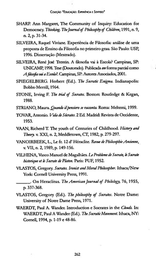 Coleção 'E ducação: Experiência e Sentido'
SHARP. A nn Margaret, The Community o f Inquiry: liducation for
Democracy. Thinking. TheJournalq f Philosophy o f Children, 1991, n. 9,
n. 2, p. 31-34.
SILVEIRA, Raquel Viviane. Experiência de Filosofia: análise de uma
proposta de Ensino da Filosofia no primeiro grau. São Paulo: USP,
1996. Dissertação (Mestrado).
SILVEIRA, René José Trentin. A filosofia vai à Escola? Campinas, SP:
UNICAMP, 1998. Tese (Doutorado). Publicada em forma parcial como
Afilosofia veúa Escola?. Campinas, SP: Autores Associados, 2001.
SPIEGELBERG. Herbert (Ed.). The Socratic Enigma. Indianapolis:
Bobbs-Merrill, 1964.
STONE, Irving F. The trial o f Sócrates. Boston: Roudedge & Kegan,
1988.
STRIANO, Maura. Quando ilpensiero se racconta. Roma: Meltemi, 1999.
TOVAR, Antonio. Vida de Sócrates. 2 Ed. Madrid: Revista de Occidente,
1953.
VAAN, Richerd T. The youth o f Centuries o f Childhood. Histoty and
Theory. v. XXI, n. 2, Meddletown, CT, 1982, p. 279-297.
VANOIRBEEK, L., Le fr. 12 d’ Héraclite. Rem e de Pbi/osophieAncienne,
v. VII, n. 2 ,19 8 9 , p. 149-156.
VTLHENA, Vasco Manuel de Magalhães. LeProbleme de Socrate, leSocrate
bistorique et le Socrate de Platon. Paris: PUF, 1952.
VLASTOS, Gregory. Sócrates. Ironist and M oral Philosopher. Ithaca/New
York: Cornell University Press, 1991.
_______ . O n Heraclitus. The A merican Journal o f Philology, 7 6 ,1 9 5 5 ,
p. 337-368.
VLASTO S, G regory (Ed.). The philosophy o f Sócrates. N otre Dame:
University o f Notre Dame Press, 1971.
WAERDT, Paul A. Wander. Introduction e Sócrates in the Clouds. In:
WAERDT, Paul A Wander (Ed.). The SocraticMovement. Ithaca, NY:
Cornell, 1994, p. 1-19 e 48-86.
262
 