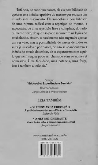 “Infância, de contínuo nascer, ela é a possibilidade de
quebrar essa inércia repetitiva do mesmo que seduz a um
mundo sem nascimento. Ela simboliza a possibilidade
de uma ruptura radical com a repetição do mesmo, a
expectativa de uma repetição livre e complexa, do radi­
calmente novo, do que não pode ser inscrito na lógica do
estabelecido. Assim, o nascimento não engendra apenas
um ser vivo, mas a possibilidade de nascer de todos os
seres já nascidos e por nascer, de não se abandonarem à
inércia do estado das coisas, de se espantarem com aqui­
lo que nem sequer pode ser chamado com os nomes já
nomeados. Uma faculdade, uma potência, uma força,
isso é também a infância.”
Coleção
“E ducação: Experiência e Sen tido”
Coordenadores:
Jorge Larrosa e Walter Kohan
LEIA TAM BÉM :
• OS ENIGM AS D A EDUCAÇÃO
A paideia democrática entre Platão e Castoriadis
Lt/ian do Valle
• O M ESTRE IGNORANTE
Cinco lições sobre a emancipação intelectual
Jacques Rancière
www.autenticaeditora.com.br
0800 2831322
ISBN 8 5 - 7 5 2 6 - 0 7 3 - 1
9 7 8 8 5 7 5 2 6 0 7 3 9
 
