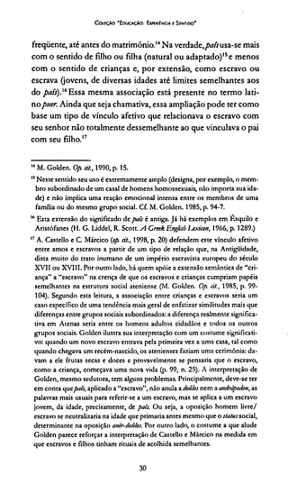 Co íEçâo "Educação: Experiência e Sentido"
fireqüente, até antes do matrimônio.14Na verdade,pais usa-se mais
com o sentido de filho ou filha (natural ou adaptado)15e menos
com o sentido de crianças e, por extensão, como escravo ou
escrava (jovens, de diversas idades até limites semelhantes aos
do país).'14156Essa mesma associação está presente no termo lati­
nopuer. Ainda que seja chamativa, essa ampliação pode ter como
base um tipo de vínculo afetivo que relacionava o escravo com
seu senhor não totalmente dessemelhante ao que vinculava o pai
com seu filho.17
14M. Golden. Op dt, 1990, p. 15.
15Neste sentido seu uso é extremamente amplo (designa, por exemplo, o mem­
bro subordinado de um casal de homens homossexuais, não importa sua ida­
de) e não implica uma reação emocional intensa entre os membros de uma
família ou do mesmo grupo social. Cf. M. Golden. 1985, p. 94-7.
16Esta extensão do significado de país é antiga. Já há exemplos em Esquilo e
Aristófanes (H. G. Liddel, R. Scott. A Creek Englisb íjxicon, 1966, p. 1289.)
17A. Castello e C. Márcico (op dt., 1998, p. 20) defendem este vínculo afetivo
entre amos e escravos a partir de um tipo de relação que, na Antiguidade,
dista muito do trato inumano de um império escravista europeu do século
XVII ou XVIII. Por outro lado, há quem apóie a extensão semântica de “cri­
ança” a “escravo” na crença de que os escravos e crianças cumpriam papéis
semelhantes na estrutura social ateniense (M. Golden. Op dt., 1985, p. 99-
104). Segundo esta leitura, a associação entre crianças e escravos seria um
caso específico de uma tendência mais geral de enfatizar similitudes mais que
diferenças entre grupos sociais subordinados: a diferença realmente significa­
tiva em Atenas seria entre os homens adultos cidadãos e todos os outros
grupos sociais. Golden ilustra sua interpretação com um costume significati­
vo: quando um novo escravo entrava pela primeira vez a uma casa, tal como
quando chegava um recém-nascido, os atenienses faziam uma cerimônia: da­
vam a ele frutas secas e doces e provavelmente se pensaria que o escravo,
como a criança, começava uma nova vida (p. 99, n. 25). A interpretação de
Golden, mesmo sedutora, tem alguns problemas. Principalmente, deve-se ter
em conta quepais, aplicado a “escravo”, não anula a doúlos nem a andrápodon, as
palavras mais usuais para referir-se a um escravo, mas se aplica a um escravo
jovem, da idade, precisamente, de pais. Ou seja, a oposição homem livre/
escravo se neutralizaria na idade que primaria antes mesmo que o statussocial,
determinante na oposição anir-doutos. Por outro lado, o costume a que alude
Golden parece reforçar a interpretação de Castello e Márcico na medida em
que escravos e filhos tinham rituais de acolhida semelhantes.
30
 