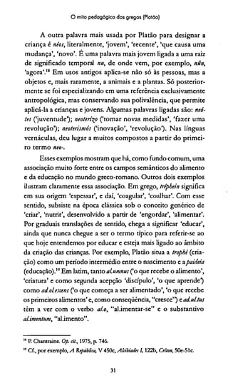 O mito pedagógico dos gregos (Platão)
A outra palavra mais usada por Platão para designar a
criança é néos, literalmente, ‘jovem’, ‘recente’, ‘que causa uma
mudança’, ‘novo’. É uma palavra mais jovem ligada a uma raiz
de significado temporal nu, de onde vem, por exemplo, nún,
‘agora’.18 Em usos antigos aplica-se não só às pessoas, mas a
objetos e, mais raramente, a animais e a plantas. Só posterior­
mente se foi especializando em uma referência exclusivamente
antropológica, mas conservando sua polivalência, que permite
aplicá-la a crianças e jovens. Algumas palavras ligadas são: neó-
tes (‘juventude’); neoteri^o (‘tomar novas medidas’, ‘fazer uma
revolução’); neoterismós (‘inovação’, ‘revolução1). Nas línguas
vernáculas, deu lugar a muitos compostos a partir do primei­
ro termo neo-,
Esses exemplos mostram que há, como fundo comum, uma
associação muito forte entre os campos semânticos do alimento
e da educação no mundo greco-romano. Outros dois exemplos
ilustram claramente essa associação. Em grego, tréphein significa
em sua origem ‘espessar’, e daí, ‘coagular’, ‘coalhar’. Com esse
sentido, subsiste na época clássica sob o conceito genérico de
‘criar’, ‘nutrir’, desenvolvido a partir de ‘engordar’, ‘alimentar’.
Por graduais translações de sentido, chega a significar ‘educar’,
ainda que nunca chegue a ser o termo típico para referir-se ao
que hoje entendemos por educar e esteja mais ligado ao âmbito
da criação das crianças. Por exemplo, Platão situa a trophê (cria­
ção) como um período intermédio entre o nascimento e apaideía
(educação).19Em latim, tanto al.umnus (‘o que recebe o alimento’,
‘criatura’ e como segunda acepção ‘discípulo’, ‘o que aprende1)
como ad.olescens (‘o que começa a ser alimentado’, ‘o que recebe
os primeiros alimentos’ e, como conseqüência, “cresce”) ead.ul.tus
têm a ver com o verbo al.o, “al.imentar-se” e o substantivo
alimentem, “al.imento”.
18P. Chantraine. Op. eit., 1975, p. 746.
19Cf., por exemplo, A República, V 450c, Alcibiades 1,122b, Crí/on, 50e-51c.
31
 