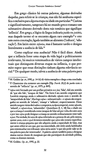 C oleção 'E ducação: Experiência e Sentido'
Em grego clássico há outras palavras, algumas derivadas
daquelas, para referir-se às crianças, mas não há nenhuma especí­
fica e exclusivapara algumaetapa ou idade em particular.20Curiosa
e significativamente, tampouco há no mundo greco-romano um
substantivo abstrato derivado desta raiz temática que signifique
‘infância’. Em grego, a lógica da língua indicariapaidia ou paideía,
mas daquele termo só se encontra algum raro exemplo21e este
tem outra conotação, ligada também ao alimento (‘cultura’, ‘edu­
cação’). Em latim existe infantia, mas é bastante tardio e designa
literalmente a ausência de fala.22
Como explicar essa ausência? Não é fácil dizer. Ainda
que a infância fosse uma etapa da vida legal e politicamente
irrelevante, há muitos testemunhos de vários campos intelec­
tuais que distinguem diversas etapas na infância, o que per­
mite supor que essas distinções tinham alguma relevância so­
cial.23De qualquer modo, talvez a ausência de uma palavra para
20M. Golden {op. cit., 1990, p. 14-16) dá vários exemplos e chega a esta conclusão.
21 P. Chantraine cita somente um exemplo (Hp. Prorrh. 20,2) de paidia com o
sentido de “infância” {op. cit., 1975, p. 849).
22Infans está formado por um prefixo privativo in efari, ‘falar’, dali seu sentido
de ‘que não fala’, ‘incapaz de falar’. Tão forte é seu sentido originário que
Lucrécio emprega ainda o substantivo derivado infantia com o sentido de
‘incapacidade de falar’. Mas logo infans- substantivado - e infantiasão empre­
gados no sentido de ‘infante’, ‘criança’ e ‘infância’, respectivamente. Deste
sentido surgemvários derivados e compostos, naépocaimperial, como infantitis,
‘infantil’, e infanticidium, ‘infanticídio’. Quintiliano (I, 1, 18) fixa a idade em
que a criança é considerada como incapaz de falar até por volta dos sete anos
e por isso infanspode designar a criança no sentido ordinariamente reservado
apmr. Na verdade, há usos de infansreferindo-se a pessoas de até, pelo menos,
quinze anos, com o qual devemos entender que infans não remete especifica­
mente à criança pequena que não adquiriu ainda a capacidade de falar, mas
que antes refere-se aos que, por sua minoridade, não estão ainda habilitados
para testemunhar nos tribunais: infansseria assim ‘o que não pode valer-se de
sua palavra para dar testemunho’. A palavra infantes também passa a designar
muitas outras classes de marginais que não participam da atividade pública,
como os doentes mentais.
23M. Golden. Op. cit., 1990, p. 22.
32
 