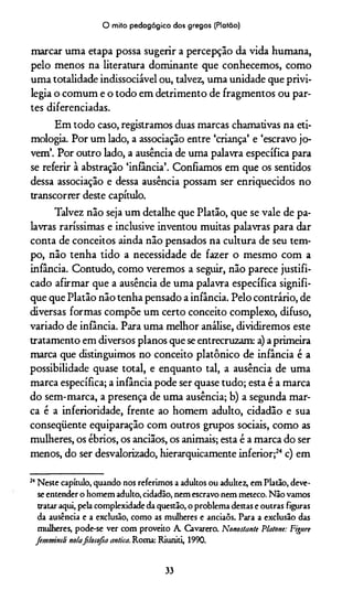 O mito pedagógico dos gregos (Platão)
marcar uma etapa possa sugerir a percepção da vida humana,
pelo menos na literatura dominante que conhecemos, como
uma totalidade indissociável ou, talvez, uma unidade que privi­
legia o comum e o todo em detrimento de fragmentos ou par­
tes diferenciadas.
Em todo caso, registramos duas marcas chamativas na eti­
mologia. Por um lado, a associação entre ‘criança’ e ‘escravo jo­
vem’. Por outro lado, a ausência de uma palavra específica para
se referir à abstração ‘infância’. Confiamos em que os sentidos
dessa associação e dessa ausência possam ser enriquecidos no
transcorrer deste capítulo.
Talvez não seja um detalhe que Platão, que se vale de pa­
lavras raríssimas e inclusive inventou muitas palavras para dar
conta de conceitos ainda não pensados na cultura de seu tem­
po, não tenha tido a necessidade de fazer o mesmo com a
infância. Contudo, como veremos a seguir, não parece justifi­
cado afirmar que a ausência de uma palavra específica signifi­
que que Platão não tenha pensado a infância. Pelo contrário, de
diversas formas compõe um certo conceito complexo, difuso,
variado de infância. Para uma melhor análise, dividiremos este
tratamento em diversos planos que se entrecruzam: a) a primeira
marca que distinguimos no conceito platônico de infância é a
possibilidade quase total, e enquanto tal, a ausência de uma
marca específica; a infância pode ser quase tudo; esta é a marca
do sem-marca, a presença de uma ausência; b) a segunda mar­
ca é a inferioridade, frente ao homem adulto, cidadão e sua
conseqüente equiparação com outros grupos sociais, como as
mulheres, os ébrios, os anciãos, os animais; esta é a marca do ser
menos, do ser desvalorizado, hierarquicamente inferior;24c) em
24Neste capítulo, quando nos referimos a adultos ou adultez, em Platão, deve-
se entender o homem adulto, cidadão, nem escravo nem meteco. Não vamos
tratar aqui, pela complexidade da questão, o problema destas e outras figuras
da ausência e a exclusão, como as mulheres e anciaõs. Para a exclusão das
mulheres, pode-se ver com proveito A. Cavarero. Nonostantt P/atone: Figure
fimmimli notafilosofia antica. Roma: Riuniti, 1990.
33
 