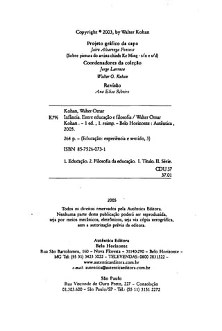Copyright ®2003, by Walter Kohan
Projeto gráfico da capa
Jairo Alvarenga Fonseca
(Sobre pintura do artista chinês Ke Ming - s/n e s/d)
Coordenadores da coleção
Jorge Larrosa
Walter O. Kohan
Revisão
Ana Elisa Ribeiro
Kohan, Walter Omar
K79i Infância. Entre educação e filosofia / Walter Omar
Kohan. - 1 ed ., 1. reimp. - Belo Horizonte : Autêntica,
2005.
264 p. - (Educação: experiência e sentido, 3)
ISBN 85-7526-073-1
1. Edudação. 2. Filosofia da educação. I. Título. II. Série.
CDU37
37.01
2005
Todos os direitos reservados pela Autêntica Editora.
Nenhuma parte desta publicação poderá ser reproduzida,
seja por meios mecânicos, eletrônicos, seja via cópia xerográfica,
sem a autorização prévia da editora.
Autêntica Editora
Belo Horizonte
Rua São Bartolomeu, 160 - Nova Floresta - 31140-290 - Belo Horizonte -
MG Tel: (55 31) 3423 3022 - TELEVENDAS: 0800 2831322 -
www.autenticaeditora.com.br
e-mail-. autentica@autenticaeditora.com.br
São Paulo
Rua Visconde de Ouro Preto, 227 - Consolação
01.303.600 - São Paulo/SP - Tel.: (55 11) 3151 2272
 
