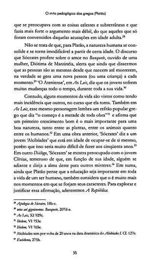 O mito pedagógico dos gregos (Platão)
que se preocupava com as coisas celestes e subterrâneas e que
faaia mais forte o argumento mais débil, do que aqueles que só
foram convencidos daquelas acusações em idade adulta.28
Não se trata de que, para Platão, a natureza humana se con­
solide e se torne imodificável a partir de certa idade. O discurso
que Sócrates profere sobre o amor no Banquete, ouvido de uma
mulher, Diótima de Mantinéia, alerta que ainda que dissermos
que as pessoas são as mesmas desde que nascem até morrerem,
na verdade se gera uma nova pessoa (ou uma criança) a cada
momento.2*'' ‘O Ateniense’, cm As Leis, diz que os jovens sofrem
muitas mudanças todo o tempo, durante toda a sua vida.10
Contudo, alguns momentos da vida são vistos como tendo
mais incidência que outros, no curso que ela toma. Também em
As Leis, esse mesmo personagem lembra um refrão popular gre­
go que diz “o começo é a metade de toda obra”31 e afirma que
um primeiro crescimento bom é o mais importante para uma
boa natureza, tanto entre as plantas, entre os animais quanto
entre os humanos.32 Em uma obra anterior, ‘Sócrates’ diz a um
jovem ‘Alcibíades’ que está em idade de ocupar-se de si mesmo,
porém que isso seria muito difícil de fazer aos cinqüenta anos.33
Em outro Diálogo, ‘Sócrates’ se mostra preocupado com o jovem
Clínias, temeroso de que, em função de sua idade, alguém se
adiante e dirija a alma deste para outros misteres.34 Em suma,
ainda que Platão pense que a educação seja importante em toda
a vida de um ser humano, também considera que o é muito mais
nos momentos em que se forjam seus caracteres. Para explorar e
justificar essa afirmação, adentremos A República.
21Apologia de Sócrates, 18b-c.
29néos aeigtgnimenos. Banquete, 207d-e.
"Asljeii,X1929c.
51Ibidem, VI 753e.
52Ibidem, VI 765e.
35Alcibíades tem por volta de 20 anos na data dramática do AlàbiadesI. Cf. 127e.
34Eutidemo, 275b.
35
 