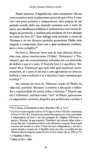 C oieção "Educação: Experiência e Sentido'
Platão escreveu A. República em vários momentos. Há um
certo consenso entre os platonistas acerca de que o livro I cons­
titui uma parte primeira e independente, mais própria de um
período juvenil, dado seu marcado contraste com o resto do
texto, sua semelhança estilística e estilométrica com outros di­
álogos da juventude, e também pela mudança de foco abrupta
no início do livro II.35 Este diálogo teria recebido o nome de
Trasímaco e só em diversos períodos posteriores Platão teria
chegado à composição final com a qual atualmente conhece­
mos o texto completo.36
No livro I, ‘Sócrates’ trava uma de suas clássicas discus­
sões com vários interlocutores (‘Céfalo’, ‘Polemarco’ e ‘Tra­
símaco’) que são sucessivamente refutados em sua pretensão
de definir o que é o justo. O final do livro I é aporético: ‘Só­
crates’ diz a ‘Trasímaco’ que nada sabe após examinar, suces­
sivamente, se o justo é um mal e uma ignorância ou uma sa­
bedoria e uma excelência e se a injustiça é mais vantajosa que
a justiça.37
No começo do livro II, ‘Gláucon’, irmão de Platão na
vida real, convence ‘Sócrates’ a retomar a discussão e defen­
der a superioridade da justiça sobre a injustiça.38 Depois que
ele e ‘Adimanto’, também irmão “real” de Platão, apresentam
os argumentos correntes daqueles que preferiríam a justiça à
35Cf. J. Annas. An lntroduction to Plato VRepublic, 1981, p. 16-17.
“ Ao livro I teriam seguido os livros II-IV, logo os livros VIII-IX e. finalmente,
os livros V-V1I e X.J. Annas dá um interessante argumento sobre a prioridade
e independência do livro I: em uma passagem do ditofonte, ‘Clitofonte’ se
queixa a ‘Sócrates’ de que enquanto ‘Trasímaco’ tem valiosas idéias sobre a
justiça ‘Sócrates’ é meramente crítico e nào-afirmativo a respeito. Essa reação
somente tem sentido se o livro 1 fosse um texto independente, e não fax o
menor sentido a respeito de A República como um todo, na medida em que
‘Sócrates’ dá essa resposta a partir do livro II (cf.J. Annas. Op. cit., 1981, p. 17).
57A República, I 354b-c.
MIbiciem, II 357a - 358e.
36
 