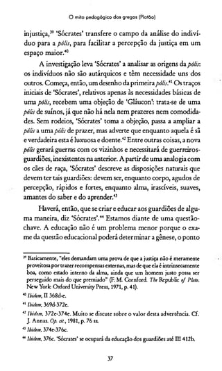 O mito pedagógico dos gregos (Platão)
injustiça,39 ‘Sócrates’ transfere o campo da análise do indiví­
duo para a pólis, para facilitar a percepção da justiça em um
espaço maior.4041
A investigação leva ‘Sócrates’ a analisar as origens da pólis:
os indivíduos não são autárquicos e têm necessidade uns dos
outros. Começa, então, um desenho da primeira pólis^ Os traços
iniciais de ‘Sócrates’, relativos apenas às necessidades básicas de
uma pólis, recebem uma objeção de ‘Gláucon’: trata-se de uma
pólis de suínos, já que não há nela nem prazeres nem comodida­
des. Sem rodeios, ‘Sócrates’ toma a objeção, passa a ampliar a
pólis a umapólis de prazer, mas adverte que enquanto aquela é sã
e verdadeira esta é luxuosa e doente.42Entre outras coisas, a nova
pólis gerará guerras com os vizinhos e necessitará de guerreiros-
guardiões, inexistentes na anterior. A partir de uma analogia com
os cães de raça, ‘Sócrates’ descreve as disposições naturais que
devem ter tais guardiões: devem ser, enquanto corpo, agudos de
percepção, rápidos e fortes, enquanto alma, irascíveis, suaves,
amantes do saber e do aprender.43
Haverá, então, que se criar e educar aos guardiões de algu­
ma maneira, diz ‘Sócrates’.44 Estamos diante de uma questão-
chave. A educação não é um problema menor porque o exa­
me da questão educacional poderá determinar a gênese, o ponto
39Basicamente, “eles demandam uma prova de que a justiça não é meramente
proveitosa por trazer recompensas externas, mas de que ela é intrinsecamente
boa, como estado interno da alma, ainda que um homem justo possa ser
perseguido mais do que premiado” (F. M. Cornford. The Republic of Plato.
New York Oxford University Press, 1971, p. 41).
40Ibidem, II 368d-e.
41 Ibidem, 369d-372e.
42 Ibióem, 372e-374e. Muito se discute sobre o valor desta advertência. Cf.
J. Annas. Op. cit., 1981, p. 76 ss.
43Ibióem, 374e-376c.
44 Ibidem, 376c. ‘Sócrates’ se ocupará da educação dos guardiões até Dl 412b.
37
 