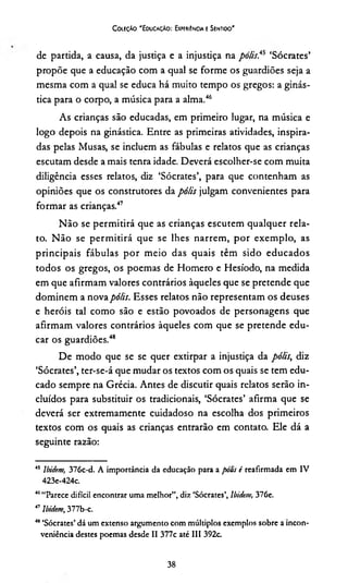 Coleção "Educação: Experiência e Sentido'
de partida, a causa, da justiça e a injustiça na polis?* ‘Sócrates’
propõe que a educação com a qual se forme os guardiões seja a
mesma com a qual se educa há muito tempo os gregos: a ginás­
tica para o corpo, a música para a alma.4546
As crianças são educadas, em primeiro lugar, na música e
logo depois na ginástica. Entre as primeiras atividades, inspira­
das pelas Musas, se incluem as fábulas e relatos que as crianças
escutam desde a mais tenra idade. Deverá escolher-se com muita
diligência esses relatos, diz ‘Sócrates’, para que contenham as
opiniões que os construtores da pólis julgam convenientes para
formar as crianças.47
Não se permitirá que as crianças escutem qualquer rela­
to. Não se permitirá que se lhes narrem, por exemplo, as
principais fábulas por meio das quais têm sido educados
todos os gregos, os poemas de Homero e Hesíodo, na medida
em que afirmam valores contrários àqueles que se pretende que
dominem a nova pólis. Esses relatos não representam os deuses
e heróis tal como são e estão povoados de personagens que
afirmam valores contrários àqueles com que se pretende edu­
car os guardiões.48
De modo que se se quer extirpar a injustiça da pólis, diz
‘Sócrates’, ter-se-á que mudar os textos com os quais se tem edu­
cado sempre na Grécia. Antes de discutir quais relatos serão in­
cluídos para substituir os tradicionais, ‘Sócrates’ afirma que se
deverá ser extremamente cuidadoso na escolha dos primeiros
textos com os quais as crianças entrarão em contato. Ele dá a
seguinte razão:
45 Ibidem, 376c-d. A importância da educação para a pólis i reafirmada em IV
423e-424c.
«A«Parece difícil encontrar uma melhor”, diz ‘Sócrates’, lbidem, 376e.
47lbidem, 377b-c.
4*‘Sócrates’ dá um extenso argumento com múltiplos exemplos sobre a incon­
veniência destes poemas desde II 377c até III 392c
38
 