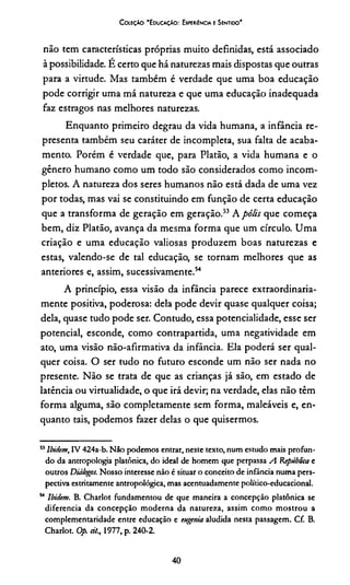 CoieçAo "Educação: Experiência e Sentido'
não tem características próprias muito definidas, está associado
à possibilidade. É certo que há naturezas mais dispostas que outras
para a virtude. Mas também é verdade que uma boa educação
pode corrigir uma má natureza e que uma educação inadequada
faz estragos nas melhores naturezas.
Enquanto primeiro degrau da vida humana, a infância re­
presenta também seu caráter de incompleta, sua falta de acaba­
mento. Porém é verdade que, para Platão, a vida humana e o
gênero humano como um todo são considerados como incom­
pletos. A natureza dos seres humanos não está dada de uma vez
por todas, mas vai se constituindo em função de certa educação
que a transforma de geração em geração.53A pólis que começa
bem, diz Platão, avança da mesma forma que um círculo. Uma
criação e uma educação valiosas produzem boas naturezas e
estas, valendo-se de tal educação, se tornam melhores que as
anteriores e, assim, sucessivamente.54
A princípio, essa visão da infância parece extraordinaria­
mente positiva, poderosa: dela pode devir quase qualquer coisa;
dela, quase tudo pode ser. Contudo, essa potencialidade, esse ser
potencial, esconde, como contrapartida, uma negatividade em
ato, uma visão não-afirmativa da infância. Ela poderá ser qual­
quer coisa. O ser tudo no futuro esconde um não ser nada no
presente. Não se trata de que as crianças já são, em estado de
latência ou virtualidade, o que irá devir; na verdade, elas não têm
forma alguma, são completamente sem forma, maleáveis e, en­
quanto tais, podemos fazer delas o que quisermos.
53Ibidem, IV 424a-b. Não podemos entrar, neste texto, num estudo mais profun­
do da antropologia platônica, do ideal de homem que perpassa A República e
outros Diálogos. Nosso interesse não é situar o conceito de infância numa pers­
pectiva estritamente antropológica, mas acentuadamente político-educacional.
54 Ibidem. B. Charlot fundamentou de que maneira a concepção platônica se
diferencia da concepção moderna da natureza, assim como mostrou a
complementaridade entre educação e eugenia aludida nesta passagem. Cf. B.
Charlot. Op. ei/., 1977, p. 240-2.
40
 