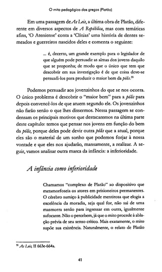 O mito pedagógico dos gregos (Platão)
Em uma passagem d e As heis, a última obra de Platão, dife­
rente em diversos aspectos de A República, mas com temáticas
afins, ‘O Ateniense’ conta a ‘Clínias’ uma história de dentes se­
meados e guerreiros nascidos deles e comenta o seguinte:
... é, decerto, um grande exemplo para o legislador de
que alguém pode persuadir as almas dos jovens daquilo
que se proponha; de modo que o único que tem que
descobrir em sua investigação é de que coisa deve-se
persuadi-los para produ2Ír o maior bem da pólis,55
Podemos persuadir aos jovenzinhos do que se nos ocorra.
O único problema é descobrir o “maior bem” para a pólis para
depois convencê-los de que atuem segundo ele. Os jovenzinhos
não farão senão o que lhes dissermos. Nessa passagem se con­
densam os principais motivos que destacaremos na última parte
deste capítulo: temos que pensar nos jovens em função do bem
da pólis, porque deles pode devir outra pólis que a atual, porque
eles são o material de um sonho que podemos forjar à nossa
vontade e que eles nos ajudarão, mansamente, a realizar. A se­
guir, vamos analisar outra marca da infância: a inferioridade.
A infância como inferioridade
Chamamos “complexo de Platão” ao dispositivo que
metamorfoseia os atores em prisioneiros permanentes.
O cérebro sumiço à publicidade mentirosa que elogia a
excelência da moradia, seja qual for, não sai de uma
masmorra senão para ingressar em outra, igualmente
sufocante. Não o percebem, já que o mito procede à abla-
ção prévia de seu senso crítico. Mais exatamente, o mito
supõe sua existência. Naturalmente, o relato de Platão
55As Leis, II 663e-664a.
41
 