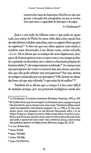 C oleção "Educação: Experiência e Sentido"
careceríadostraços do ilusionismo filosófico se não asse­
gurasse a educação dos extrogloditas, aos que se inculca,
dose após dose, a capacidade de distinguir e de julgar.
A Glucksmann56
Junto a essa visão da infância como o que pode ser quase
tudo, nos textos de Platão há outra visão dela como aquela fase
da vida inferior à adultez masculina, tanto no aspecto físico quanto
no espiritual.57 A obra em que esse relato aparece mais nítido, e
também mais descarnado, é seu último texto, recém-referido,
As Leis. Ali se afirma que as crianças são seres impetuosos, inca­
pazes de ficarem quietos com o corpo e com a voz, sempre pulan­
do e gritando na desordem, sem o ritmo e a harmonia próprias do
homem adulto,58e de temperamento arrebatado.59As crianças sem
seus preceptores são como os escravos sem seus donos, um reba­
nho que não pode subsistir sem seus pastores.60Por isso, devem
ser sempre conduzidas por um preceptor.61Não devem ser deixa­
das livres até que seja cultivado “o que nelas há de melhor”.62
Também ali se afirma que a criança é a fera mais difícil
de manejar porque, por sua potencial inteligência ainda não
56 A Glucksmann. Elundécimo mandamiento. Barcelona: Península, 1993, p. 195.
57M. Golden afirma que esta concepção era dominante entre os gregos em geraL
Diz, literalmente, que as crianças eram vistas como “fisicamente débeis, moral­
mente incompetentes e mentalmente incapazes” (op. àt., 1990, p. 5). Cita, entre
muitos outros, uma passagem em que Isócrates discursando sobre o rei de
Chipre, Evágoras, o elogia por possuir, desde criança, beleza, força física e pru­
dência, mas afirma que, quando cresceu, essas virtudes se desenvolverammuito
mais ainda, e apareceram outras como valor, sabedoria e justiça, como se estas
não pudessem aparecer em idades jovens. (Isócrates, EvágorasIX, 22-3)
58As Leis, II 664e-665a.
59Ibidem, II 666a.
60Ibidem, VII 808d.
61 Ibidem, VII 808e.
62Ibidem, IX 590e-591a.
42
 