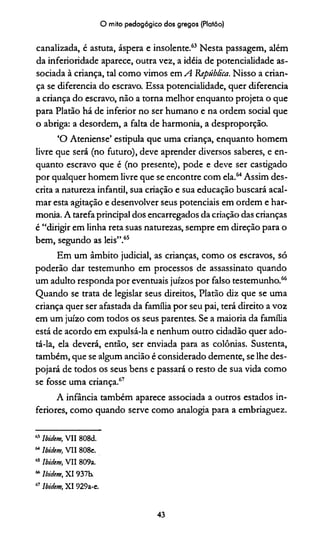 O mito pedagógico dos gregos (Platão)
canalizada, é astuta, áspera e insolente.63 Nesta passagem, além
da inferioridade aparece, outra vez, a idéia de potencialidade as­
sociada à criança, tal como vimos em A 'República. Nisso a crian­
ça se diferencia do escravo. Essa potencialidade, quer diferencia
a criança do escravo, não a torna melhor enquanto projeta o que
para Platão há de inferior no ser humano e na ordem social que
o abriga: a desordem, a falta de harmonia, a desproporção.
‘O Ateniense’ estipula que uma criança, enquanto homem
livre que será (no futuro), deve aprender diversos saberes, e en­
quanto escravo que é (no presente), pode e deve ser castigado
por qualquer homem livre que se encontre com ela.64Assim des­
crita a natureza infantil, sua criação e sua educação buscará acal­
mar esta agitação e desenvolver seus potenciais em ordem e har­
monia. A tarefa principal dos encarregados da criação das crianças
é “dirigir em linha reta suas naturezas, sempre em direção para o
bem, segundo as leis”.65
Em um âmbito judicial, as crianças, como os escravos, só
poderão dar testemunho em processos de assassinato quando
um adulto responda por eventuais juízos por falso testemunho.66
Quando se trata de legislar seus direitos, Platão diz que se uma
criança quer ser afastada da família por seu pai, terá direito a voz
em um juízo com todos os seus parentes. Se a maioria da família
está de acordo em expulsá-la e nenhum outro cidadão quer ado­
tá-la, ela deverá, então, ser enviada para as colônias. Sustenta,
também, que se algum ancião é considerado demente, se lhe des­
pojará de todos os seus bens e passará o resto de sua vida como
se fosse uma criança.67
A infância também aparece associada a outros estados in­
feriores, como quando serve como analogia para a embriaguez.
“ Ibidem, VII 808d.
MIbidem, VII 808e.
65 Ibidem, VII 809a.
“ Ibidem, XI 937b.
" Ibidem, XI 929a-e.
43
 