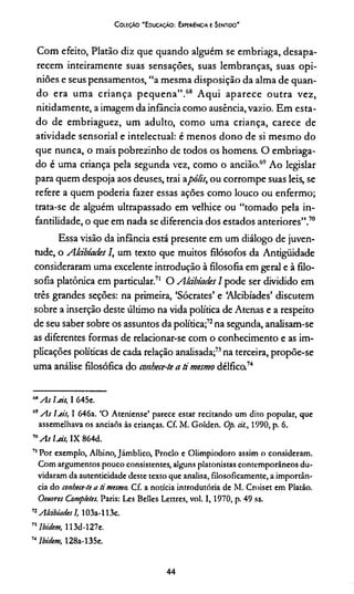 C oleção "Educação: Experiência e Sentido"
Com efeito, Platão diz que quando alguém se embriaga, desapa­
recem inteiramente suas sensações, suas lembranças, suas opi­
niões e seus pensamentos, “a mesma disposição da alma de quan­
do era uma criança pequena”.68 Aqui aparece outra vez,
nitidamente, a imagem da infância como ausência,vazio. Em esta­
do de embriaguez, um adulto, como uma criança, carece de
atividade sensorial e intelectual: é menos dono de si mesmo do
que nunca, o mais pobrezinho de todos os homens. O embriaga­
do é uma criança pela segunda vez, como o ancião.69 Ao legislar
para quem despoja aos deuses, trai apólis, ou corrompe suas leis, se
refere a quem poderia fazer essas ações como louco ou enfermo;
trata-se de alguém ultrapassado em velhice ou “tomado pela in­
fantilidade, o que em nada se diferencia dos estados anteriores”.70
Essa visão da infância está presente em um diálogo de juven­
tude, o Akibtades I, um texto que muitos filósofos da Antiguidade
consideraram uma excelente introdução à filosofia em geral e à filo­
sofia platônica em particular.71 O Alábiades I pode ser dividido em
três grandes seções: na primeira, ‘Sócrates’ e ‘Alcibíades’ discutem
sobre a inserção deste último na vida política de Atenas e a respeito
de seu saber sobre os assuntos da política;72na segunda, analisam-se
as diferentes formas de relacionar-se com o conhecimento e as im­
plicações políticas de cada relação analisada;73na terceira, propõe-se
uma análise filosófica do conhece-te a rí mesmo délfica74
MAs Íjcís, I 645e.
69As Ijís, I 646a. ‘O Ateniense’ parece estar recitando um dito popular, que
assemelhava os anciaõs às crianças. Cf. M. Golden. Op. cit., 1990, p. 6.
m A s Ijís, IX 864d.
71Por exemplo, Albino, Jámblico, Proclo e Olimpiodoro assim o consideram.
Com argumentos pouco consistentes, alguns platonistas contemporâneos du­
vidaram da autenticidade deste texto que analisa, filosoficamente, a importân­
cia do conhece-te a ti mesmo. Cf. a notícia introdutória de M. Croiset em Platão.
Oeuvres Completes. Paris: Les Belles Lettres, vol. 1 ,1970, p. 49 ss.
72Alcibíades I, 103a-113c.
71ibidem, 113d-l 27e.
7i Ibidem, 128a-135e.
44
 