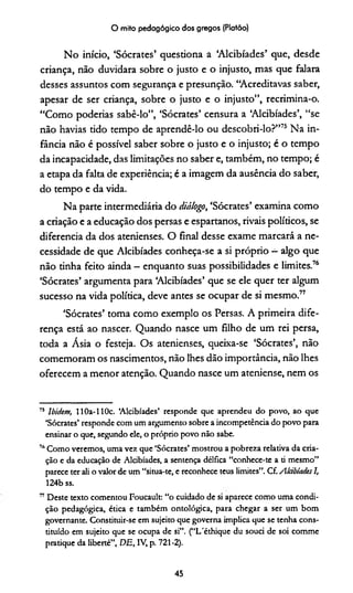 O mito pedagógico dos gregos (Platão)
No início, ‘Sócrates’ questiona a ‘Alcibíades’ que, desde
criança, não duvidara sobre o justo e o injusto, mas que falara
desses assuntos com segurança e presunção. “Acreditavas saber,
apesar de ser criança, sobre o justo e o injusto”, recrimina-o.
“Como poderías sabê-lo”, ‘Sócrates’ censura a ‘Alcibíades’, “se
não havias tido tempo de aprendê-lo ou descobri-lo?”75 Na in­
fância não é possível saber sobre o justo e o injusto; é o tempo
da incapacidade, das limitações no saber e, também, no tempo; é
a etapa da falta de experiência; é a imagem da ausência do saber,
do tempo e da vida.
Na parte intermediária do diálogo, ‘Sócrates’ examina como
a criação e a educação dos persas e espartanos, rivais políticos, se
diferencia da dos atenienses. O final desse exame marcará a ne­
cessidade de que Alcibíades conheça-se a si próprio —algo que
não tinha feito ainda —enquanto suas possibilidades e limites.76
‘Sócrates’ argumenta para ‘Alcibíades’ que se ele quer ter algum
sucesso na vida política, deve antes se ocupar de si mesmo.77
‘Sócrates’ toma como exemplo os Persas. A primeira dife­
rença está ao nascer. Quando nasce um filho de um rei persa,
toda a Ásia o festeja. Os atenienses, queixa-se ‘Sócrates’, não
comemoram os nascimentos, não lhes dão importância, não lhes
oferecem a menor atenção. Quando nasce um ateniense, nem os
75 Ibidem, HOa-llOc. ‘Alcibíades’ responde que aprendeu do povo, ao que
‘Sócrates’ responde com um argumento sobre a incompetência do povo para
ensinar o que, segundo ele, o próprio povo não sabe.
u Como veremos, uma vez que ‘Sócrates’ mostrou a pobreza relativa da cria­
ção e da educação de Alcibíades, a sentença délfica “conhece-te a ti mesmo”
parece ter ali o valor de um “situa-te, e reconhece teus limites”. Cf. Alàbiades I,
124b ss.
77Deste texto comentou Foucault: “o cuidado de si aparece como uma condi­
ção pedagógica, ética e também ontológica, para chegar a ser um bom
governante. Constituir-se em sujeito que governa implica que se tenha cons­
tituído em sujeito que se ocupa de si”. (“L'éthique du souci de soi comme
pratique da liberté”, DE, IV, p. 721-2).
45
 