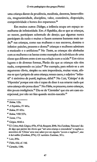 O mito pedagógico dos gregos (Platão)
uma criança diante da prudência, modéstia, destreza, benevolên­
cia, magnanimidade, disciplina, valor, constância, disposição,
competitividade e honra dos espartanos.84
Em muitos outros Diálogos, a infância ocupa um espaço se­
melhante de inferioridade. Em A República, diz-se que as crianças,
ao nascer, participam sobretudo do desejo; que algumas nunca
participam da razão e muitas o fazem somente bastante mais tar­
de;85 nas crianças, como nas mulheres e nos escravos, domina o
inferior: paixões, prazeres e dores;86crianças e mulheres admiram
o matizado e o artificioso.87 No Teeteto, as crianças são alinhadas
com as mulheres e as bestas como exemplos de indivíduos de uma
classe que diferem entre si em sua relação com a saúde.88Em vários
lugares e de diversas formas, Platão diz que as crianças não têm
razão, compreensão ou juízo.89Por exemplo, para referir-se a um
argumento óbvio, simples ou sem importância, muitas vezes, afir­
ma-se que é próprio de uma criança; nesses casos, o adjetivo “infan­
til” é sinônimo de pueril, ingênuo, débil.90 No Lisis, ‘Ctésipo’ ri de
‘Hipotales’ porque este não é capaz de dizer à sua amante nada que
uma criança não possa dizer.91No Filebo, os prazeres, como crianças,
têm pouca inteligência.92Diz-se de ‘Cármides’ que era um caso ex­
cepcional, por não ser feio quando recém-nascido.93
84Ibidem, 122c.
KA República, IV 441 a.
* Ibidem, IV 431c.
87 Ibidem, VIII 557c.
w Teeteto, 1 7 1 e .
* Górgias, 464d-e.
” Cf. Criton, 46d; Górgias, 470c, 471d; Banquete, 204b. No F.utidemo, ‘Sócrates’ diz
de algo que parece tão óbvio que “até uma criança o entendería” e explica o
assombro de ‘Clínias’ ante esse saber por ser alguém “jovem e ingênuo”, néos
te kai euetbes (Eutidemo, 279e). Cf. também F.utidemo, 301c.
91 Usis, 295c.
92Filebo, 65d; cf. 14d.
93 Cármides, 154b.
47
 