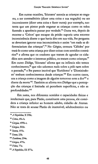 CoieçAo 'E ducaçAo : ExKRiêNCiA e Sentido'
Em outras ocasiões, ‘Sócrates’ associa as crianças ao enga­
no, a ser contraditório (dizer uma coisa e sua negação) ou ser
inconsistente (dizer uma coisa e fazer outra): por exemplo, sus­
tenta que um pintor pode enganar as crianças como os tolos
fazendo a aparência passar por verdade.94 Outra vez, depois de
mostrar a ‘Críton’ que escapar da prisão suporia uma enorme
inconsistência diante o que havia dito em sua vida, lhe pergunta
se deveriam ignorar essa inconsistência e assim “em nada se di­
ferenciariam das crianças”.95 No Górgias, censura ‘Cálicles’ por
tratá-lo como uma criança por dizer coisas com sentidos contrá­
rios96 e afirma que os oradores que tratam de agradar os cida­
dãos sem atender o interesse público, os tratam como crianças.97
Em outro Diálogo, ‘Sócrates’ afirma que na infância não temos
conhecimento,98 que não sabemos nada sobre apó/is nem sobre
o passado,99e lhe parece incrível que ‘Eutidemo’ e ‘Dionisiodo-
ro’ tenham conhecimentos desde crianças.100 Em outros casos,
usa a criança como a imagem de alguém temeroso ante a dor101 e
diante da morte102. Também se afirma nos Diálogos que a percep­
ção das crianças é limitada: só percebem superfícies, e não as
profundidades.103
Em suma, nos diferentes sentidos e capacidades físicas e
intelectuais que, para Platão, constituem uma pessoa, ele consi­
dera a criança inferior ao homem adulto, cidadão de Atenas.
Não se trata de acusar Platão de insensível, adultocêntrico ou
,4A República, X 598c.
” Críton, 49a-b.
96Górgias, 499b-c.
” Górgias, 502e.
’* Tecteto, 197e.
” Time», 23b.
,noEutidemo, 294e.
""Górgias, 479a.
102 Fédon, 77e.
m A República, IX 577a.
48
 