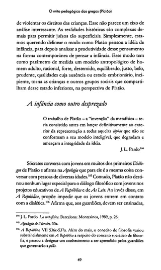 O mito pedagógico dos gregos (Platão)
de violentar os direitos das crianças. Esse não parece um eixo de
análise interessante. As realidades históricas são complexas de­
mais para permitir juízos tão superficiais. Simplesmente, esta­
mos querendo delinear o modo como Platão pensou a idéia de
infância, para depois analisar a produtividade desse pensamento
na forma contemporânea de pensar a infância. Esse modo tem
como parâmetro de medida um modelo antropológico de ho­
mem adulto, racional, forte, destemido, equilibrado, justo, belo,
prudente, qualidades cuja ausência ou estado embrionário, inci­
piente, torna as crianças e outros grupos sociais que comparti­
lham desse estado inferiores, na perspectiva de Platão.
A. infância como outro desprezado
O trabalho de Platão - a “invenção” da metafísica - te-
ria consistido antes em lançar definitivamente ao exte­
rior da representação a todas aquelas cópias que não se
conformam a seu modelo inteligível, que degradam e
ameaçam a integridade da idéia.
J. L. Pardo104
Sócrates conversa com jovens em muitos dos primeiros Diálo­
gos de Platão e afirma naApologia que para ele é a mesma coisa con­
versar com pessoas de diversas idades.105Contudo, Platão não desti­
nou nenhum lugar especial para o diálogo filosófico com jovens nos
projetos educativos de A República e d e As Leis. Ao invés disso, em
A República, propõe impedir que os jovens entrem em contato
com a dialética.106***Afirma que, aos guardiões, devem ser ensinadas,
104J. L. Pardo. La metafísica. Barcelona: Montesinos, 1989, p. 26.
1115Apologia de Sócrates, 33a.
,n6A República, VII 536e-537a. Além do mais, o conceito de filosofia variou
substancialmente em A República a respeito do conceito socrático de filoso­
fia, e passou a designar um conhecimento a ser aprendido pelos guardiões
que governarão apólis.
49
 