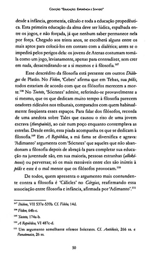 CottçAo 'E ducação: ExpekiI ncia e Sentido'
desde a infância, geometria, cálculo e toda a educação propedêuti­
ca. Esta primeira educação da alma deve ser lúdica, espalhada en­
tre os jogos, e não forçada, já que nenhum saber permanece nela
por força. Chegado aos trinta anos, se escolherá alguns entre os
mais aptos para colocá-los em contato com a dialética; antes se o
impedirá pelos perigos dela: os jovens de Atenas costumam tomá-
la como um jogo, levianamente, apenas para contradizer, sem crer
em nada, desacreditando-se a si mesmos e à filosofia.107
Esse descrédito da filosofia está presente em outros Diálo­
gos de Platão. No Fédon, ‘Cebes’ afirma que em Tebas, sua pólis,
todos estariam de acordo com que os filósofos merecem a mor­
te.108 No Teeteto, ‘Sócrates’ admite, referindo-se provavelmente a
si mesmo, que os que dedicam muito tempo à filosofia parecem
oradores ridículos nos tribunais, comparados com quem habitual­
mente frequenta esses espaços. Para falar dos filósofos, recorda
de uma anedota sobre Tales que causou o riso de uma jovem
escrava (therapainis), ao cair num poço enquanto contemplava as
estrelas. Desde então, essa piada acompanha os que se dedicam à
filosofia.109 Em A República, a má fama se diversifica e agrava:
‘Adimanto’ argumenta com ‘Sócrates’ que aqueles que não aban­
donam a filosofia depois de abraçá-la para completar sua educa­
ção na juventude são, em sua maioria, pessoas estranhas (allokó-
tuous) ou perversas; só os mais razoáveis entre eles são inúteis à
pólis e este é o mal menor que os filósofos provocam.110111*
De todos, quem apresenta o argumento mais contunden­
te contra a filosofia é ‘Cálicles’ no Górgias, reafirmando essa
associação entre filosofia e infância, afirmada por‘Adimanto’.,,,
1117Ibidem, VII 537e-539b. Cf. Fi/ebo, 14d.
I,mFédon, 64b-c.
Teeteto, 174a-b.
"“A República, VI 487c-d.
111 Um argumento semelhante oferece Isócrates. Cf. Antidosis, 266 ss. e
Panatettaico, 26 ss.
50
 
