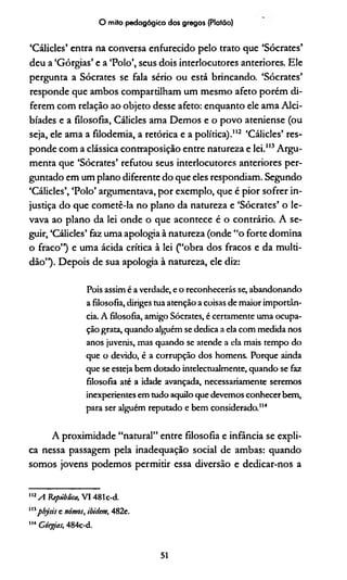 O mito pedagógico dos gregos (Platão)
‘Cálicles’ entra na conversa enfurecido pelo trato que ‘Sócrates’
deu a ‘Górgias’ e a ‘Polo’, seus dois interlocutores anteriores. Ele
pergunta a Sócrates se fala sério ou está brincando. ‘Sócrates’
responde que ambos compartilham um mesmo afeto porém di­
ferem com relação ao objeto desse afeto: enquanto ele ama Alci-
bíades e a filosofia, Cálicles ama Demos e o povo ateniense (ou
seja, ele ama a filodemia, a retórica e a política)."2 ‘Cálicles’ res­
ponde com a clássica contraposição entre natureza e lei.113Argu­
menta que ‘Sócrates’ refutou seus interlocutores anteriores per­
guntado em um plano diferente do que eles respondiam. Segundo
‘Cálicles’, ‘Polo’ argumentava, por exemplo, que é pior sofrer in­
justiça do que cometê-la no plano da natureza e ‘Sócrates’ o le­
vava ao plano da lei onde o que acontece é o contrário. A se­
guir, ‘Cálicles’ faz uma apologia à natureza (onde “o forte domina
o fraco”) e uma ácida crítica à lei (“obra dos fracos e da multi­
dão”). Depois de sua apologia à natureza, ele diz:
Pois assim é a verdade, e o reconhecerás se, abandonando
a filosofia, diriges tua atenção a coisas de maior importân­
cia. A filosofia, amigo Sócrates, é certamente uma ocupa­
ção grata, quando alguém se dedica a ela com medida nos
anos juvenis, mas quando se atende a ela mais tempo do
que o devido, é a corrupção dos homens. Porque ainda
que se esteja bem dotado intelectualmente, quando se faz
filosofia até a idade avançada, necessariamente seremos
inexperientes em tudo aquilo que devemos conhecer bem,
para ser alguém reputado e bem considerado.114
A proximidade “natural” entre filosofia e infância se expli­
ca nessa passagem pela inadequação social de ambas: quando
somos jovens podemos permitir essa diversão e dedicar-nos a
1,2A República, VI 481 c-d.
1,3physis e nómos, ibidem, 482e.
114 Górgias, 484c-d.
51
 