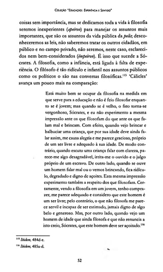 ColéçAo 'E ducacAO: Experiência e Sentido'
coisas sem importância, mas se dedicamos toda a vida à filosofia
seremos inexperientes (apeíroti) para manejar os assuntos mais
importantes, que são os assuntos da vida pública dapolir, desco­
nheceremos as leis, não saberemos tratar os outros cidadãos, em
público e no campo privado, não seremos, neste caso, esclareci­
dos nem bem-considerados (émpeiron). É isso que sucede a Só­
crates. A filosofia, como a infância, está ligada à falta de expe­
riência. O filósofo é tão ridículo e infantil nos assuntos públicos
como os políticos o são nas conversas filosóficas.115 ‘Cálicles’
avança um pouco mais na comparação:
Está muito bem se ocupar da filosofia na medida em
que serve para a educação e não é feio filosofar enquan­
to se é jovem; mas quando se é velho, o fato torna-se
vergonhoso, Sócrates, e eu não experimento a mesma
impressão ante os que filosofam do que ante os que fa­
lam mal e brincam. Com efeito, quando vejo brincar e
balbuciar uma criança, que por sua idade deve ainda fa­
lar assim, me causa alegria e me parece gracioso, próprio
de um ser livre e adequado à sua idade. De modo con­
trário, quando escuto uma criança falar com clareza, pa­
rece-me algo desagradável, irrita-me o ouvido e o julgo
próprio de um escravo. De outro lado, quando se ouve
um homem falar mal ou o vemos brincando, fica ridícu­
lo, degradado e digno de açoites. Esta mesma impressão
experimento também a respeito dos que filosofam. Cer­
tamente, vendo a filosofia em um jovem, tenho compra-
zer, me parece adequado e considero que este homem é
um ser livre; pelo contrário, o que não filosofa me pare­
ce servil e incapaz de ser estimado, jamais digno de algo
belo e generoso. Mas, por outro lado, quando vejo um
homem de idade que ainda filosofa e que não renuncia a
isto creio, Sócrates, que este homem deve ser açoitado.116
,ISlbidem, 484d-e.
116lbidem, 485a-d.
52
 