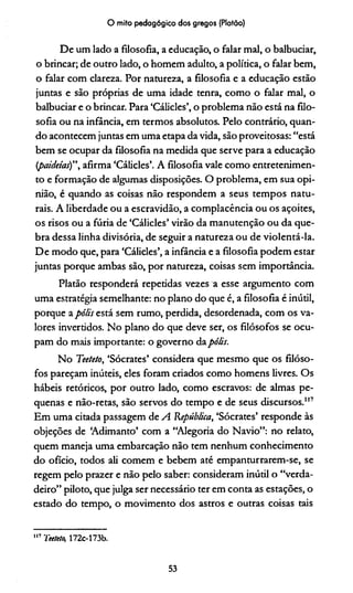 O mito pedagógico dos gregos (Platão)
De um lado a filosofia, a educação, o falar mal, o balbuciar,
o brincar; de outro lado, o homem adulto, a política, o falar bem,
o falar com clareza. Por natureza, a filosofia e a educação estão
juntas e são próprias de uma idade tenra, como o falar mal, o
balbuciar e o brincar. Para ‘Cálicles’, o problema não está na filo­
sofia ou na infância, em termos absolutos. Pelo contrário, quan­
do acontecem juntas em uma etapa da vida, são proveitosas: “está
bem se ocupar da filosofia na medida que serve para a educação
(paideias)”, afirma ‘Cálicles’. A filosofia vale como entretenimen­
to e formação de algumas disposições. O problema, em sua opi­
nião, é quando as coisas não respondem a seus tempos natu­
rais. A liberdade ou a escravidão, a complacência ou os açoites,
os risos ou a fúria de ‘Cálicles’ virão da manutenção ou da que­
bra dessa linha divisória, de seguir a natureza ou de violentá-la.
De modo que, para ‘Cálicles’, a infância e a filosofia podem estar
juntas porque ambas são, por natureza, coisas sem importância.
Platão responderá repetidas vezes a esse argumento com
uma estratégia semelhante: no plano do que é, a filosofia é inútil,
porque apólis está sem rumo, perdida, desordenada, com os va­
lores inverddos. No plano do que deve ser, os filósofos se ocu­
pam do mais importante: o governo dapólis.
No Teeteto, ‘Sócrates’ considera que mesmo que os filóso­
fos pareçam inúteis, eles foram criados como homens livres. Os
hábeis retóricos, por outro lado, como escravos: de almas pe­
quenas e não-retas, são servos do tempo e de seus discursos."7
Em uma citada passagem de A República, ‘Sócrates’ responde às
objeções de ‘Adimanto’ com a “Alegoria do Navio”: no relato,
quem maneja uma embarcação não tem nenhum conhecimento
do ofício, todos ali comem e bebem até empanturrarem-se, se
regem pelo prazer e não pelo saber: consideram inútil o “verda­
deiro” piloto, que julga ser necessário ter em conta as estações, o
estado do tempo, o movimento dos astros e outras coisas tais
1,7 Teeteto, 172c-173b.
53
 