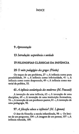 ÍNDICE
9 Apresentação
13 Introdução: experiência e verdade
19 FILOSOFIAS CLÁSSICAS DA INFÂNCIA
25 O mitopedagógico dosgregos (Platão)
Os traços de um problema, 27 A infância como pura
possibilidade, 34 A infância como inferioridade, 41 A
infância como outro desprezado, 49 A infância como ma­
terial da política, 55.
6 1A infância escolarizada dos modernos (M. Foucault)
A invenção de uma infância, 63 A invenção de uma
disciplina, 69 A invenção de uma instituição formadora,
76 A invenção de um professor-pastor, 81 A invenção de
uma pedagogia, 90.
97 Afilosofia educa a infância? (M. Lipman)
O locus da filosofia: a escola infantilizada, 98 —; Os limi­
tes de um perguntar, 104 A imagem de um pensar, 107 A
infância educada, 109.
 