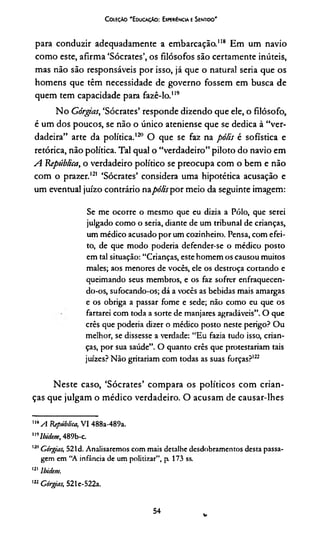 C oieçào 'E ducaçAo : Experiência e Sentido'
para conduzir adequadamente a embarcação."8 Em um navio
como este, afirma ‘Sócrates’, os filósofos são certamente inúteis,
mas não são responsáveis por isso, já que o natural seria que os
homens que têm necessidade de governo fossem em busca de
quem tem capacidade para fazê-lo.119
No Górgas, ‘Sócrates’ responde dizendo que ele, o filósofo,
é um dos poucos, se não o único ateniense que se dedica à “ver­
dadeira” arte da política.120 O que se faz na pólis é sofistica e
retórica, não política. Tal qual o “verdadeiro” piloto do navio em
A República, o verdadeiro político se preocupa com o bem e não
com o prazer.121 ‘Sócrates’ considera uma hipotética acusação e
um eventual juízo contrário napólis por meio da seguinte imagem:
Se me ocorre o mesmo que eu dizia a Pólo, que serei
julgado como o seria, diante de um tribunal de crianças,
um médico acusado por um cozinheiro. Pensa, com efei­
to, de que modo poderia defender-se o médico posto
em tal situação: “Crianças, este homem os causou muitos
males; aos menores de vocês, ele os destroça cortando e
queimando seus membros, e os faz sofrer enfraquecen­
do-os, sufocando-os; dá a vocês as bebidas mais amargas
e os obriga a passar fome e sede; não como eu que os
fartarei com toda a sorte de manjares agradáveis”. O que
crês que poderia dizer o médico posto neste perigo? Ou
melhor, se dissesse a verdade: “Eu fazia tudo isso, crian­
ças, por sua saúde”. O quanto crês que protestariam tais
juizes? Não gritariam com todas as suas forças?122
Neste caso, ‘Sócrates’ compara os políticos com crian­
ças que julgam o médico verdadeiro. O acusam de causar-lhes
"*A República, VI 488a-489a.
"''Ibidem, 489b-c.
1211Górgias, 521d. Analisaremos com mais detalhe desdobramentos desta passa­
gem em “A infância de um politizar”, p 173 ss.
121 lbidem.
122Górgias, 521e-522a.
54 v
 