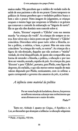 O mito pedagógico dos gregos (Platão)
muitos males. Não percebem que o médico de verdade cuida da
saúde de seus pacientes e não de seu prazer. Como tampouco os
políticos de Atenas percebem que o verdadeiro político busca o
bem e não o prazer. Nesta imagem do julgamento, as crianças
ocupam o mesmo lugar que ocupavam os bêbados e os gulosos
que tomavam o controle da embarcação na “alegoria do navio”.
São os que não têm domínio nem controle sobre si.
Assim, ‘Sócrates’ responde a ‘Cálicles’ com sua mesma
moeda: “as crianças são vocês”. As crianças são sempre os ou­
tros. Este talvez seja o único ponto em que ‘Sócrates’ e ‘Cálicles’
coincidem. Discordam sobre quase tudo: sobre a filosofia, so­
bre a política, a retórica, o bem, o prazer. Mas em uma coisa
coincidem: “as crianças são vocês, os outros”. As crianças são a
figura do não-desejado, daqueles que não aceitam a “minha”
verdade, do rival desqualificado, de quem não compartilha uma
forma de entender a filosofia, a política, a educação e por isso
deve ser vencido, azotado, expulso da pólis. As crianças são, para
‘Sócrates’ e para ‘Cálicles’, portanto, para Platão, uma figura do
desprezo, do excluído, o que não merece entrar naquilo de mais
valioso disputado por Platão, teoricamente, com os sofistas: a
quem corresponde o governo dos assuntos da pólis, tà politikà.
A. infância como material dapolítica
Por ser nossafunção defundadores, disseeu, forçaremos
asmelhores naturezas aalcançaresseconhecimento que
antes afirmamos ser o maior de todos.
Platão123
Tanto no Alàbiades I, quanto no Górgias, A República e As
Leis, as discussões que alcançam a infância e a educação adquirem
123Platão. A República, VII 519c.
55
 