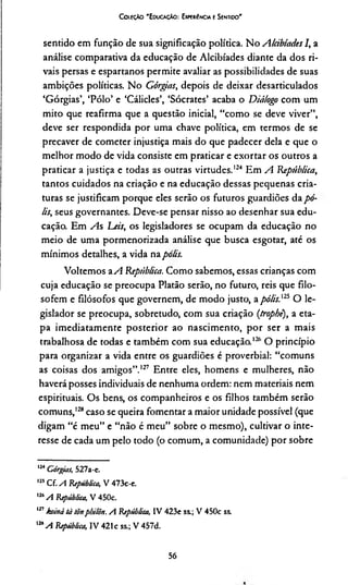 CoieçAo 'E duca çAo : Experiência e Sentido'
sentido em função de sua significação política. No Alábíades I, a
análise comparativa da educação de Alcibíades diante da dos ri­
vais persas e espartanos permite avaliar as possibilidades de suas
ambições políticas. No Górgias, depois de deixar desarticulados
‘Górgias’, ‘Pólo’ e ‘Cálides’, ‘Sócrates’ acaba o Diálogo com um
mito que reafirma que a questão inicial, “como se deve viver”,
deve ser respondida por uma chave política, em termos de se
precaver de cometer injustiça mais do que padecer dela e que o
melhor modo de vida consiste em praticar e exortar os outros a
praticar a justiça e todas as outras virtudes.124 Em A República,
tantos cuidados na criação e na educação dessas pequenas cria­
turas se justificam porque eles serão os futuros guardiões da po­
lis, seus governantes. Deve-se pensar nisso ao desenhar sua edu­
cação. Em As Leis, os legisladores se ocupam da educação no
meio de uma pormenorizada análise que busca esgotar, até os
mínimos detalhes, a vida napolis.
Voltemos aA República. Como sabemos, essas crianças com
cuja educação se preocupa Platão serão, no futuro, reis que filo­
sofem e filósofos que governem, de modo justo, apólis,125126O le­
gislador se preocupa, sobretudo, com sua criação (trophé), a eta­
pa imediatamente posterior ao nascimento, por ser a mais
trabalhosa de todas e também com sua educação.I2ft O princípio
para organizar a vida entre os guardiões é proverbial: “comuns
as coisas dos amigos”.127 Entre eles, homens e mulheres, não
haverá posses individuais de nenhuma ordem: nem materiais nem
espirituais. Os bens, os companheiros e os filhos também serão
comuns,128caso se queira fomentar a maior unidade possível (que
digam “é meu” e “não é meu” sobre o mesmo), cultivar o inte­
resse de cada um pelo todo (o comum, a comunidade) por sobre
124Górgias, 527a-e.
125Cf. A República, V 473c-e.
126A República, V450c.
127koiná tà tõnpbilõn. A República, IV 423e ss.; V 450c ss.
m A República, IV 421c ss.; V 457d.
56
 