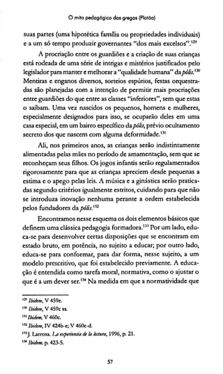 O mito pedagógico dos gregos (Platão)
suas partes (uma hipotética família ou propriedades individuais)
e a um só tempo produzir governantes “dos mais excelsos”.129130
A procriação entre os guardiões e a criação de suas crianças
está rodeada de uma série de intrigas e mistérios justificados pelo
legislador para manter e melhorar a “qualidade humana” dapólis.m
Mentiras e enganos diversos, sorteios espúrios, festas orquestra­
das são planejadas com a intenção de permitir mais procriações
entre guardiões do que entre as classes “inferiores”, sem que estas
o saibam. Uma vez nascidos os pequenos, homens e mulheres,
especialmente designados para isso, se ocuparão deles em uma
casa especial, em um bairro específico dapólis, prévio ocultamento
secreto dos que nascem com alguma deformidade.131132
Ali, nos primeiros anos, as crianças serão indistintamente
alimentadas pelas mães no período de amamentação, sem que se
reconheçam seus filhos. Os jogos infantis serão regulamentados
rigorosamente para que as crianças apreciem desde pequenas a
estima e o apego pelas leis. A música e a ginástica serão pratica­
das segundo critérios igualmente estritos, cuidando para que não
se introduza inovação nenhuma perante a ordem estabelecida
pelos fundadores dapólis.n2
Encontramos nesse esquema os dois elementos básicos que
definem uma clássica pedagogia formadora.133Por um lado, edu­
ca-se para desenvolver certas disposições que se encontram em
estado bruto, em potência, no sujeito a educar; por outro lado,
educa-se para conformar, para dar forma, nesse sujeito, a um
modelo prescritivo, que foi estabelecido previamente. A educa­
ção é entendida como tarefa moral, normativa, como o ajustar o
que é a um dever ser.134Na medida em que a normatividade que
,2’ Ibidem, V 459e.
130Ibidem, V 459c ss.
m Ibidem, V460c.
132Ibidem, IV 424b-e; V 460c-d.
133 J. Larrosa. Ixt experiencia de Ia leetura, 1996, p. 21.
134Ibidem, p. 423-5.
57
 