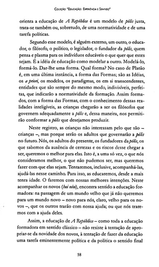 Coleção "Educação: Experiência e Sentido'
orienta a educação de A República é um modelo de pólis justa,
trata-se também ou, sobretudo, de uma normatividade e de uma
tarefa políticas.
Segundo esse modelo, é alguém externo, um outro, o educa­
dor, o filósofo, o político, o legislador, o fundador da pólis, quem
pensa e plasma para os indivíduos educáveis o que quer que estes
sejam. É a idéia de educação como modelar a outro. Modelá-lo,
formá-lo. Dar-lhe uma forma. Qual forma? No caso de Platão
é, em uma última instância, a forma das Formas; são as Idéias,
os a priori, os modelos, os paradigmas, os em si transcendentes,
entidades que são sempre do mesmo modo, indivisíveis, perfei­
tas, que indicarão a normatividade da formação. Assim forma­
dos, com a forma das Formas, com o conhecimento dessas rea­
lidades inteligíveis, as crianças chegarão a ser os filósofos que
governem adequadamente a pólis e, dessa maneira, nos permiti­
rão conformar apólis que desejamos produzir.
Neste registro, as crianças não interessam pelo que são —
crianças -, mas porque serão os adultos que governarão a pólis
no futuro. Nós, os adultos do presente, os fundadores dapólis, os
que sabemos da ausência de certezas e os riscos desse chegar a
ser, queremos o melhor para elas. Isto é, a uma só vez, o que nós
consideramos melhor, o que não pudemos ser, mas queremos
fazer com que elas sejam. Tentaremos, inclusive, acompanhá-las,
ajudá-las nesse caminho. Para isso, as educaremos, desde a mais
tenra idade. O faremos com nossas melhores intenções. Neste
acompanhar os novos (hoinéoi), encontra sentido a educação for­
madora: na passagem de um mundo velho que já não queremos
para um mundo novo —novo para nós, claro, velho para os no­
vos -, que os outros trarão com nossa ajuda; ou que nós trare­
mos com a ajuda deles.
Assim, a educação de A República —como toda a educação
formadora em sentido clássico —não resiste à tentação de apro­
priar-se da novidade dos novos, à tentação de fazer da educação
uma tarefa eminentemente política e da política o sentido final
58
 