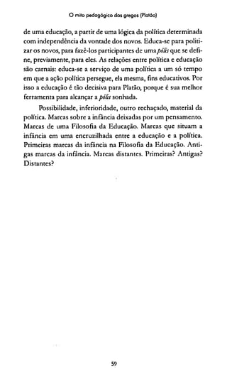 O mito pedagógico dos gregos (Platão)
de uma educação, a partir de uma lógica da política determinada
com independência da vontade dos novos. Educa-se para politi­
zar os novos, para fazê-los participantes de umapólis que se defi­
ne, previamente, para eles. As relações entre política e educação
são carnais: educa-se a serviço de uma política a um só tempo
em que a ação política persegue, ela mesma, fins educativos. Por
isso a educação é tão decisiva para Platão, porque é sua melhor
ferramenta para alcançar a pólis sonhada.
Possibilidade, inferioridade, outro rechaçado, material da
política. Marcas sobre a infância deixadas por um pensamento.
Marcas de uma Filosofia da Educação. Marcas que situam a
infância em uma encruzilhada entre a educação e a política.
Primeiras marcas da infância na Filosofia da Educação. Anti­
gas marcas da infância. Marcas distantes. Primeiras? Antigas?
Distantes?
59
 