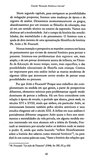 CoiiçAo "Educação: Experiência e Sentido"
Neste segundo capítulo, para enriquecer as possibilidades
de indagação propostas, faremos uma mudança de época e de
registro de análise. Deixaremos momentaneamente os gregos,
abandonaremos por um instante os filósofos da educação, mas
só em um sentido técnico ou estreito da expressão. Vamos nos
deslocar até a modernidade. Até o campo da história das sensibi­
lidades, das mentalidades e do pensamento. O faremos com a
ajuda de dois mestres de uma aproximação filosófica da história:
Ph. Ariès e M. Foucault.
Nossas intenção e perspectiva se mantêm: estamos em busca
de pensamentos que sirvam de material histórico para pensar o
presente. Interessa-nos problematizar dois registros: um, mais
amplo, o de um pensar dominante acerca da infância, na Filoso­
fia da Educação de nosso tempo; outro, mais específico, o das
possibilidades educacionais de filosofia com crianças. Cremos
ser importante para esta análise incluir as marcas modernas de
algumas idéias que atravessam certos modos de pensar essas
possibilidades no presente.
Por que Ariès e Foucault? Porque seus trabalhos são com­
plementares na medida em que geram, a partir de perspectivas
diferentes, elementos teóricos para problematizar aquele modo
dominante de pensar a infância. Há um foco coincidente com
relação à época de estudo, o período que abarca, grosso modo, os
séculos XVI a XVIII, ainda que ambos, em particular Ariès, se
interessaram bastante também pelos séculos anteriores e seus
estudos chegaram até o século XIX. A ênfase em suas análises é
parcialmente diferente: enquanto Ariès ajusta o foco nos senti­
mentos e mentalidades da vida privada, em alguma medida me­
nos interessado em seus alcances sob a órbita do Estado, Fou­
cault se interessou por estudar todos os âmbitos onde se exerce
o poder. E, ainda que tenha buscado “refletir filosoficamente
sobre a história dos saberes como material histórico”2, ou para
dizê-lo em outras palavras suas, “fazer a história das relações que
2M. Foucault. “Le style de 1’histoire” (1984). In: DE, IV, p. 652.
62
 