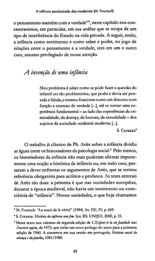 A infância escolarizada dos modernos (M. Foucault)
o pensamento mantém com a verdade”3, neste capítulo nos con­
centraremos, em particular, em sua análise que se ocupa de um
tipo de interferência do Estado na vida privada. A seguir, então,
a infância como sentimento e como saber e poder, no jogo de
relações entre o pensamento e a verdade, será em um e outro
caso, assunto privilegiado de nossa atenção.
A invenção de uma infância
Meu problema é saber como se pôde fazer a questão do
infantil ser tão problemática, que podia e devia ser pen­
sada e falada, e mesmo funcionar como um discurso com
função e estatuto de verdade [...], até se tornar uma ex­
periência fundamental - ao lado das experiências da cri­
minalidade, da doença, da loucura, da sexualidade —dos
sujeitos da sociedade ocidental moderna [...].
S. Corazza4
O trabalho já clássico de Ph. Ariès sobre a infância dividiu
as águas entre os historiadores da psicologia social.5 Pelo menos,
os historiadores da infância não mais puderam afirmar impune­
mente uma noção a-histórica da infância ou, em todo caso, pas­
saram a dever enfrentar os argumentos de Ariès, que se tornou
referência obrigatória para acólitos e profanos. As teses centrais
de Ariès são duas: a primeira é que nas sociedades européias,
durante a época medieval, não havia um sentimento ou cons­
ciência de “infância”. Nessas sociedades, o que hoje chamamos
3M. Foucault. “Le souci de la vérité” (1984). In: DE, IV, p. 669.
4S. Corazza. História da infância semfim. Ijui, RS: UNIJUI, 2000, p. 31.
5Neste texto nos valemos da segunda edição de lJEnfanl et !a viefamiliale sous
Cancient regime, de 1973, que inclui um novo prólogo do autor para a primeira
edição de 1960. A citaremos em sua versão em português, História social da
criança e dafamília, 1981/1960.
63
 