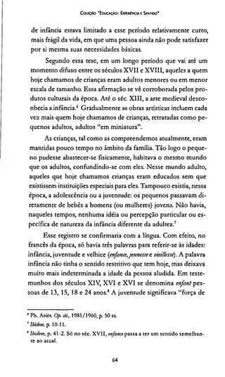 C oleção 'E ducação: ExpeuiEncia e Sentido'
de infância estava limitado a esse período relativamente curto,
mais frágil da vida, em que uma pessoa ainda não pode satisfazer
por si mesma suas necessidades básicas.
Segundo essa tese, em um longo período que vai até um
momento difuso entre os séculos XVII e XVIII, aqueles a quem
hoje chamamos de crianças eram adultos menores ou em menor
escala de tamanho. Essa afirmação se vê corroborada pelos pro­
dutos culturais da época. Até o séc. XIII, a arte medieval desco­
nhecia a infância.6 Gradualmente as obras artísticas incluem cada
vez mais quem hoje chamamos de crianças, retratadas como pe­
quenos adultos, adultos “em miniatura”.
As crianças, tal como as compreendemos atualmente, eram
mantidas pouco tempo no âmbito da família. Tão logo o peque­
no pudesse abastecer-se fisicamente, habitava o mesmo mundo
que os adultos, confundindo-se com eles. Nesse mundo adulto,
aqueles que hoje chamamos crianças eram educados sem que
existissem instituições especiais para eles. Tampouco existia, nessa
época, a adolescência ou a juventude: os pequenos passavam di­
retamente de bebês a homens (ou mulheres) jovens. Não havia,
naqueles tempos, nenhuma idéia ou percepção particular ou es­
pecífica de natureza da infância diferente da adultez.7
Esse registro se confirmaria com a língua. Com efeito, no
francês da época, só havia três palavras para referir-se às idades:
infância, juventude e velhice {enfance,jetm essee viei/lesiè). A palavra
infância não tinha o sentido restritivo que tem hoje, mas deixava
muito mais indeterminada a idade da pessoa aludida. Em teste­
munhos dos séculos XIV, XVI e XVI se denomina enfant pes­
soas de 13, 15, 18 e 24 anos.8A juventude significava “força de
‘ Ph. Ariès. Op. ci/., 1981/1960, p. 50 ss.
7Ibidem, p. 10-11.
8Ibidem, p. 41-2. Só no séc. XVII, enfance passa a ter um sentido semelhan­
te ao atual.
64
 